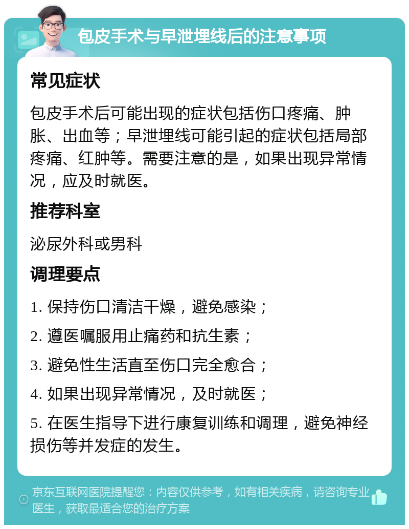 包皮手术与早泄埋线后的注意事项 常见症状 包皮手术后可能出现的症状包括伤口疼痛、肿胀、出血等；早泄埋线可能引起的症状包括局部疼痛、红肿等。需要注意的是，如果出现异常情况，应及时就医。 推荐科室 泌尿外科或男科 调理要点 1. 保持伤口清洁干燥，避免感染； 2. 遵医嘱服用止痛药和抗生素； 3. 避免性生活直至伤口完全愈合； 4. 如果出现异常情况，及时就医； 5. 在医生指导下进行康复训练和调理，避免神经损伤等并发症的发生。