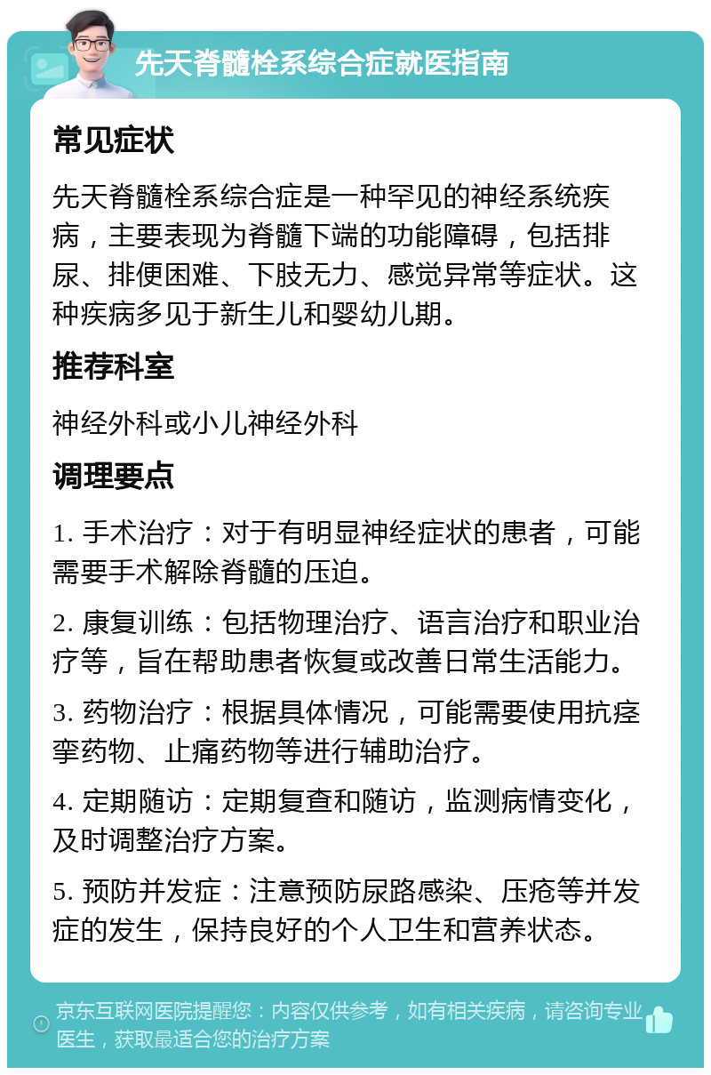 先天脊髓栓系综合症就医指南 常见症状 先天脊髓栓系综合症是一种罕见的神经系统疾病，主要表现为脊髓下端的功能障碍，包括排尿、排便困难、下肢无力、感觉异常等症状。这种疾病多见于新生儿和婴幼儿期。 推荐科室 神经外科或小儿神经外科 调理要点 1. 手术治疗：对于有明显神经症状的患者，可能需要手术解除脊髓的压迫。 2. 康复训练：包括物理治疗、语言治疗和职业治疗等，旨在帮助患者恢复或改善日常生活能力。 3. 药物治疗：根据具体情况，可能需要使用抗痉挛药物、止痛药物等进行辅助治疗。 4. 定期随访：定期复查和随访，监测病情变化，及时调整治疗方案。 5. 预防并发症：注意预防尿路感染、压疮等并发症的发生，保持良好的个人卫生和营养状态。