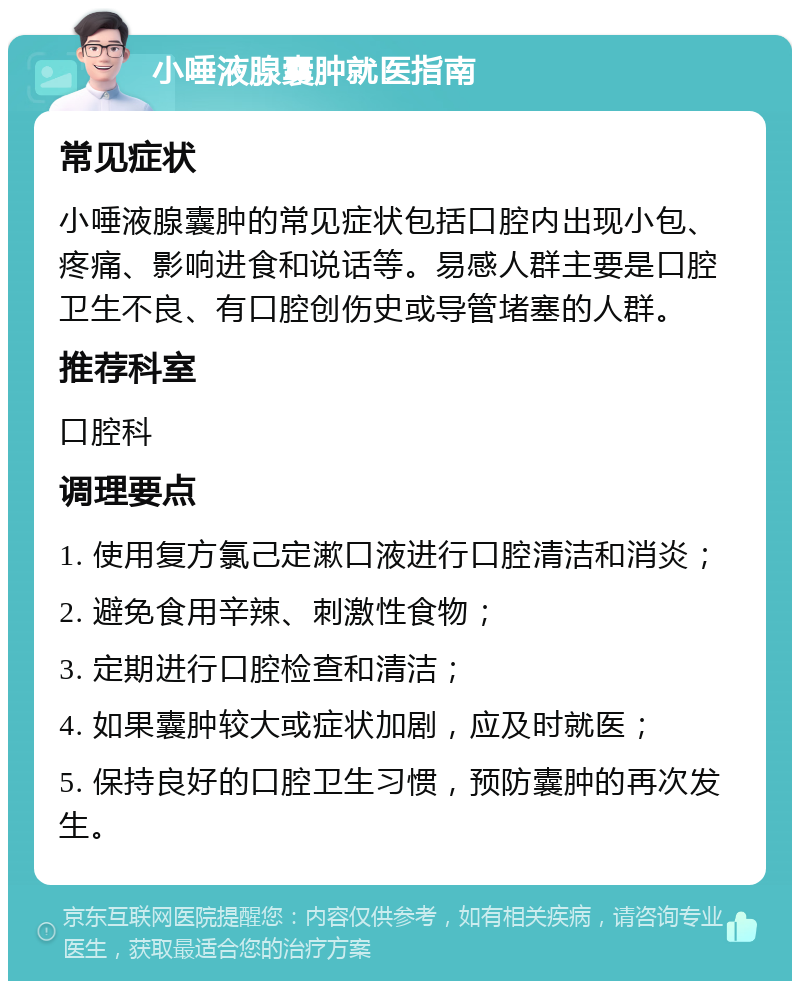 小唾液腺囊肿就医指南 常见症状 小唾液腺囊肿的常见症状包括口腔内出现小包、疼痛、影响进食和说话等。易感人群主要是口腔卫生不良、有口腔创伤史或导管堵塞的人群。 推荐科室 口腔科 调理要点 1. 使用复方氯己定漱口液进行口腔清洁和消炎； 2. 避免食用辛辣、刺激性食物； 3. 定期进行口腔检查和清洁； 4. 如果囊肿较大或症状加剧，应及时就医； 5. 保持良好的口腔卫生习惯，预防囊肿的再次发生。