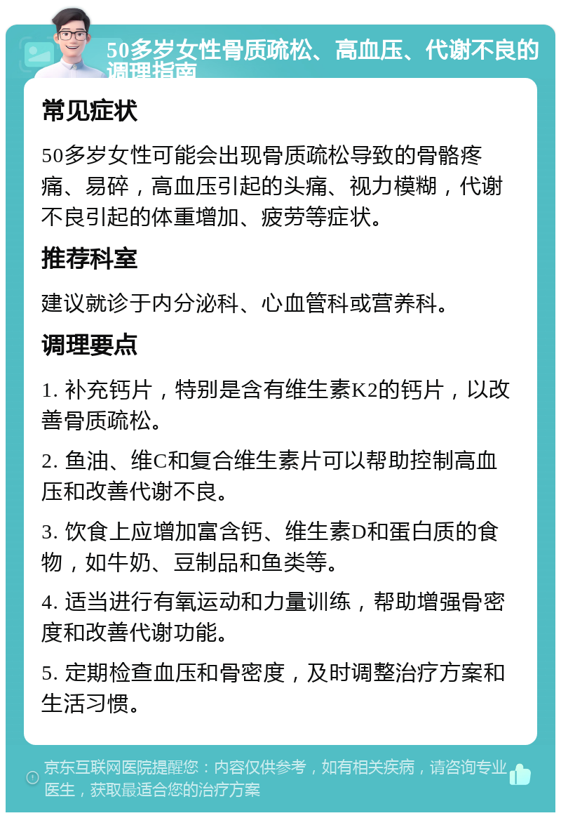 50多岁女性骨质疏松、高血压、代谢不良的调理指南 常见症状 50多岁女性可能会出现骨质疏松导致的骨骼疼痛、易碎，高血压引起的头痛、视力模糊，代谢不良引起的体重增加、疲劳等症状。 推荐科室 建议就诊于内分泌科、心血管科或营养科。 调理要点 1. 补充钙片，特别是含有维生素K2的钙片，以改善骨质疏松。 2. 鱼油、维C和复合维生素片可以帮助控制高血压和改善代谢不良。 3. 饮食上应增加富含钙、维生素D和蛋白质的食物，如牛奶、豆制品和鱼类等。 4. 适当进行有氧运动和力量训练，帮助增强骨密度和改善代谢功能。 5. 定期检查血压和骨密度，及时调整治疗方案和生活习惯。