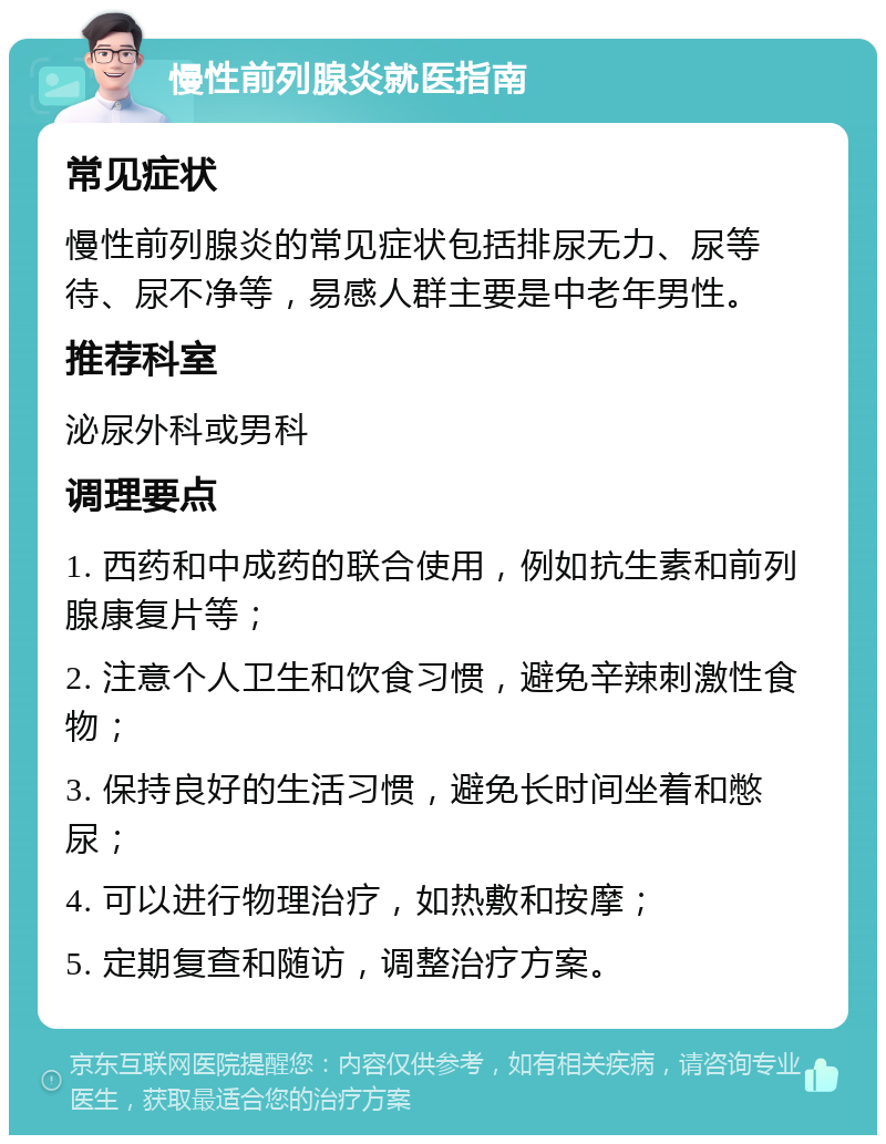 慢性前列腺炎就医指南 常见症状 慢性前列腺炎的常见症状包括排尿无力、尿等待、尿不净等，易感人群主要是中老年男性。 推荐科室 泌尿外科或男科 调理要点 1. 西药和中成药的联合使用，例如抗生素和前列腺康复片等； 2. 注意个人卫生和饮食习惯，避免辛辣刺激性食物； 3. 保持良好的生活习惯，避免长时间坐着和憋尿； 4. 可以进行物理治疗，如热敷和按摩； 5. 定期复查和随访，调整治疗方案。