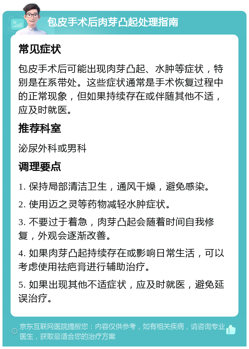 包皮手术后肉芽凸起处理指南 常见症状 包皮手术后可能出现肉芽凸起、水肿等症状，特别是在系带处。这些症状通常是手术恢复过程中的正常现象，但如果持续存在或伴随其他不适，应及时就医。 推荐科室 泌尿外科或男科 调理要点 1. 保持局部清洁卫生，通风干燥，避免感染。 2. 使用迈之灵等药物减轻水肿症状。 3. 不要过于着急，肉芽凸起会随着时间自我修复，外观会逐渐改善。 4. 如果肉芽凸起持续存在或影响日常生活，可以考虑使用祛疤膏进行辅助治疗。 5. 如果出现其他不适症状，应及时就医，避免延误治疗。