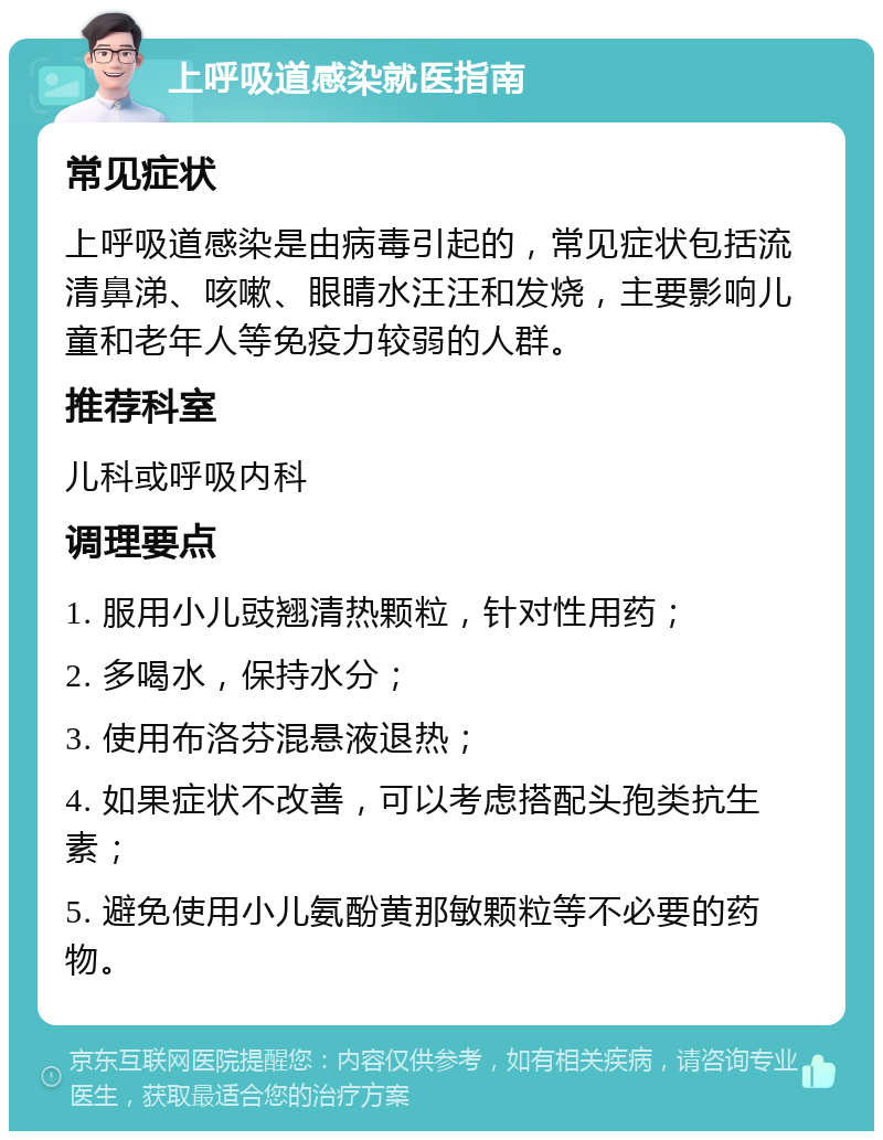 上呼吸道感染就医指南 常见症状 上呼吸道感染是由病毒引起的，常见症状包括流清鼻涕、咳嗽、眼睛水汪汪和发烧，主要影响儿童和老年人等免疫力较弱的人群。 推荐科室 儿科或呼吸内科 调理要点 1. 服用小儿豉翘清热颗粒，针对性用药； 2. 多喝水，保持水分； 3. 使用布洛芬混悬液退热； 4. 如果症状不改善，可以考虑搭配头孢类抗生素； 5. 避免使用小儿氨酚黄那敏颗粒等不必要的药物。