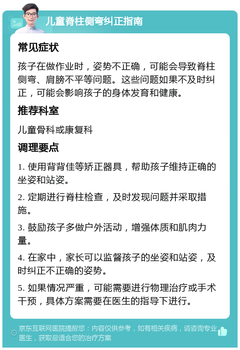 儿童脊柱侧弯纠正指南 常见症状 孩子在做作业时，姿势不正确，可能会导致脊柱侧弯、肩膀不平等问题。这些问题如果不及时纠正，可能会影响孩子的身体发育和健康。 推荐科室 儿童骨科或康复科 调理要点 1. 使用背背佳等矫正器具，帮助孩子维持正确的坐姿和站姿。 2. 定期进行脊柱检查，及时发现问题并采取措施。 3. 鼓励孩子多做户外活动，增强体质和肌肉力量。 4. 在家中，家长可以监督孩子的坐姿和站姿，及时纠正不正确的姿势。 5. 如果情况严重，可能需要进行物理治疗或手术干预，具体方案需要在医生的指导下进行。