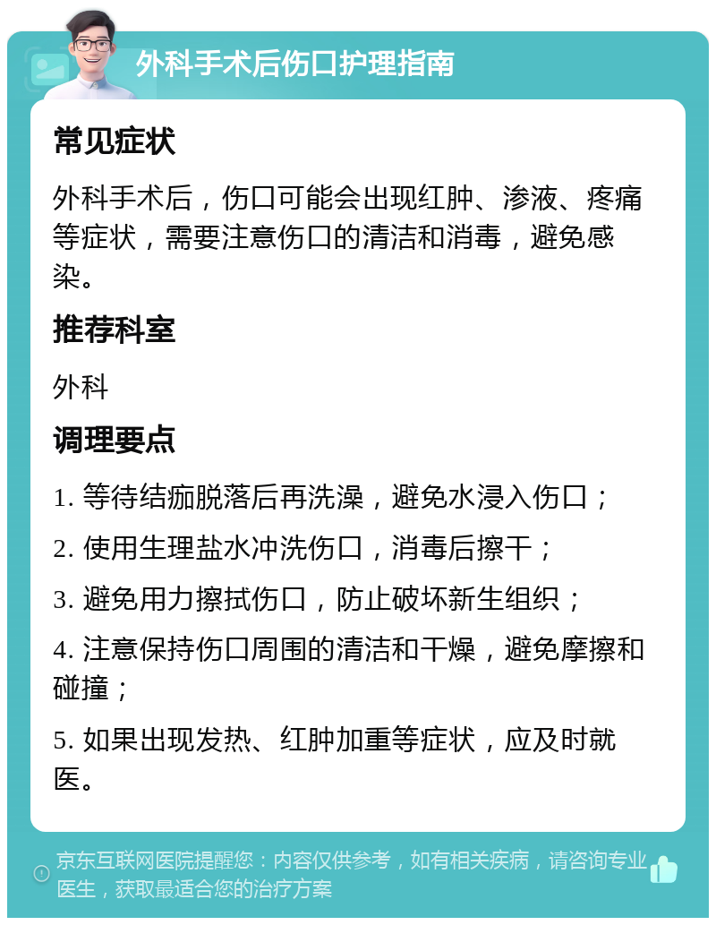 外科手术后伤口护理指南 常见症状 外科手术后，伤口可能会出现红肿、渗液、疼痛等症状，需要注意伤口的清洁和消毒，避免感染。 推荐科室 外科 调理要点 1. 等待结痂脱落后再洗澡，避免水浸入伤口； 2. 使用生理盐水冲洗伤口，消毒后擦干； 3. 避免用力擦拭伤口，防止破坏新生组织； 4. 注意保持伤口周围的清洁和干燥，避免摩擦和碰撞； 5. 如果出现发热、红肿加重等症状，应及时就医。