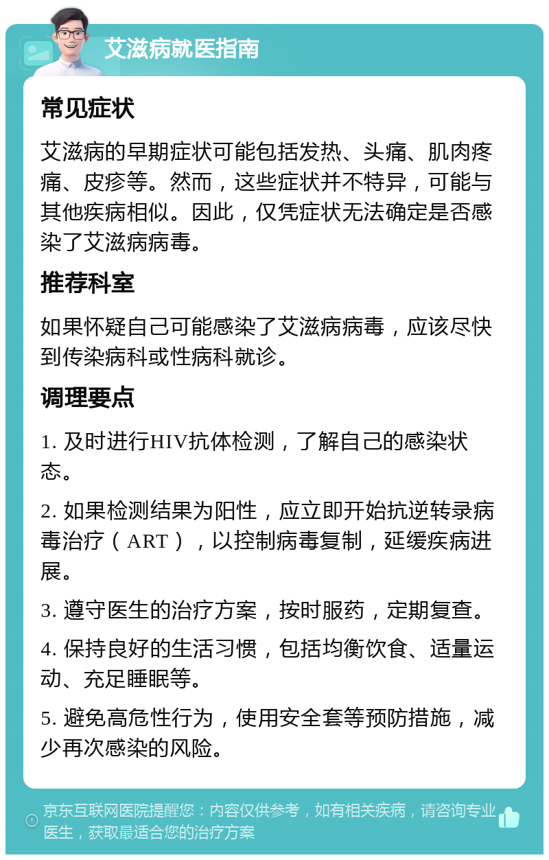 艾滋病就医指南 常见症状 艾滋病的早期症状可能包括发热、头痛、肌肉疼痛、皮疹等。然而，这些症状并不特异，可能与其他疾病相似。因此，仅凭症状无法确定是否感染了艾滋病病毒。 推荐科室 如果怀疑自己可能感染了艾滋病病毒，应该尽快到传染病科或性病科就诊。 调理要点 1. 及时进行HIV抗体检测，了解自己的感染状态。 2. 如果检测结果为阳性，应立即开始抗逆转录病毒治疗（ART），以控制病毒复制，延缓疾病进展。 3. 遵守医生的治疗方案，按时服药，定期复查。 4. 保持良好的生活习惯，包括均衡饮食、适量运动、充足睡眠等。 5. 避免高危性行为，使用安全套等预防措施，减少再次感染的风险。