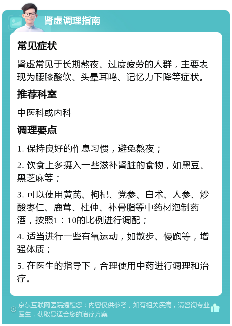 肾虚调理指南 常见症状 肾虚常见于长期熬夜、过度疲劳的人群，主要表现为腰膝酸软、头晕耳鸣、记忆力下降等症状。 推荐科室 中医科或内科 调理要点 1. 保持良好的作息习惯，避免熬夜； 2. 饮食上多摄入一些滋补肾脏的食物，如黑豆、黑芝麻等； 3. 可以使用黄芪、枸杞、党参、白术、人参、炒酸枣仁、鹿茸、杜仲、补骨脂等中药材泡制药酒，按照1：10的比例进行调配； 4. 适当进行一些有氧运动，如散步、慢跑等，增强体质； 5. 在医生的指导下，合理使用中药进行调理和治疗。