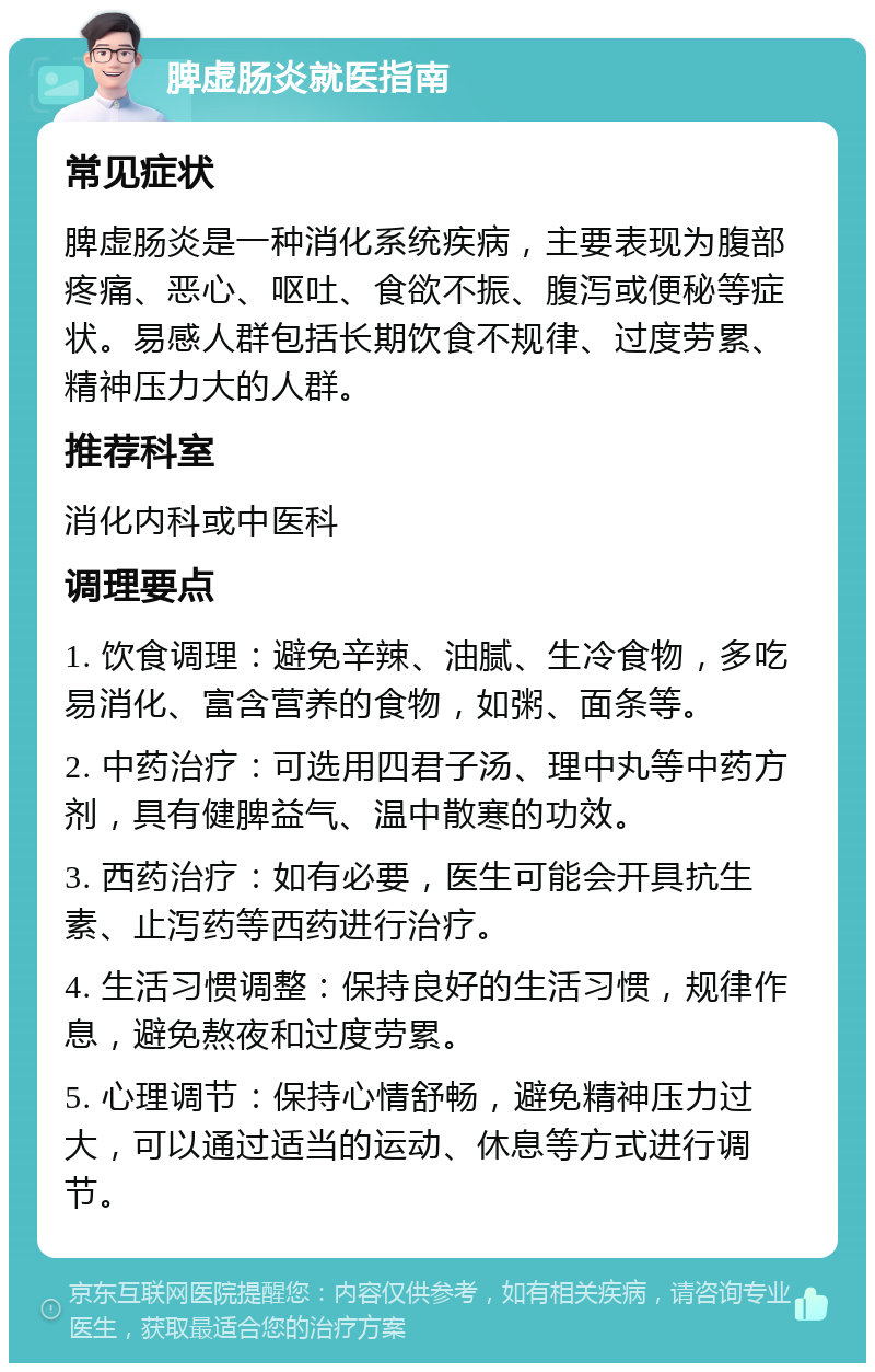 脾虚肠炎就医指南 常见症状 脾虚肠炎是一种消化系统疾病，主要表现为腹部疼痛、恶心、呕吐、食欲不振、腹泻或便秘等症状。易感人群包括长期饮食不规律、过度劳累、精神压力大的人群。 推荐科室 消化内科或中医科 调理要点 1. 饮食调理：避免辛辣、油腻、生冷食物，多吃易消化、富含营养的食物，如粥、面条等。 2. 中药治疗：可选用四君子汤、理中丸等中药方剂，具有健脾益气、温中散寒的功效。 3. 西药治疗：如有必要，医生可能会开具抗生素、止泻药等西药进行治疗。 4. 生活习惯调整：保持良好的生活习惯，规律作息，避免熬夜和过度劳累。 5. 心理调节：保持心情舒畅，避免精神压力过大，可以通过适当的运动、休息等方式进行调节。