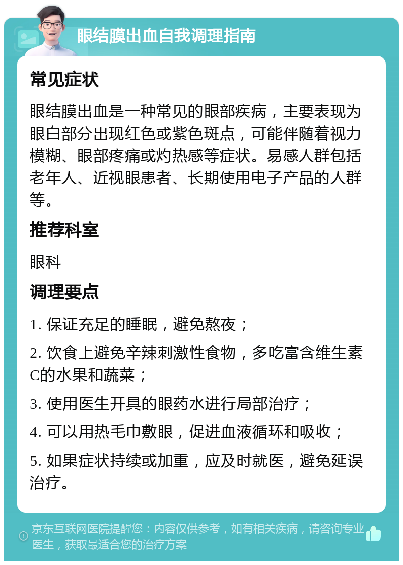 眼结膜出血自我调理指南 常见症状 眼结膜出血是一种常见的眼部疾病，主要表现为眼白部分出现红色或紫色斑点，可能伴随着视力模糊、眼部疼痛或灼热感等症状。易感人群包括老年人、近视眼患者、长期使用电子产品的人群等。 推荐科室 眼科 调理要点 1. 保证充足的睡眠，避免熬夜； 2. 饮食上避免辛辣刺激性食物，多吃富含维生素C的水果和蔬菜； 3. 使用医生开具的眼药水进行局部治疗； 4. 可以用热毛巾敷眼，促进血液循环和吸收； 5. 如果症状持续或加重，应及时就医，避免延误治疗。