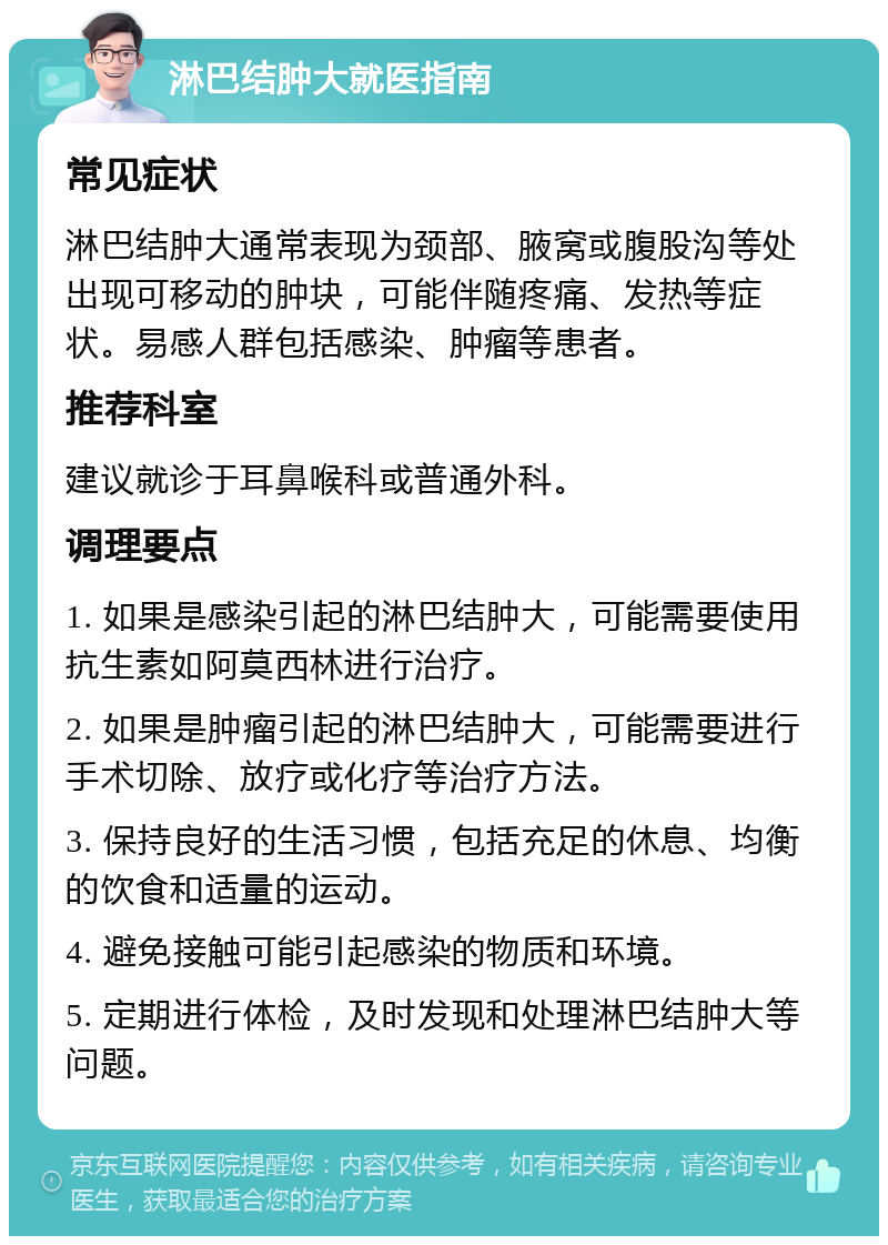 淋巴结肿大就医指南 常见症状 淋巴结肿大通常表现为颈部、腋窝或腹股沟等处出现可移动的肿块，可能伴随疼痛、发热等症状。易感人群包括感染、肿瘤等患者。 推荐科室 建议就诊于耳鼻喉科或普通外科。 调理要点 1. 如果是感染引起的淋巴结肿大，可能需要使用抗生素如阿莫西林进行治疗。 2. 如果是肿瘤引起的淋巴结肿大，可能需要进行手术切除、放疗或化疗等治疗方法。 3. 保持良好的生活习惯，包括充足的休息、均衡的饮食和适量的运动。 4. 避免接触可能引起感染的物质和环境。 5. 定期进行体检，及时发现和处理淋巴结肿大等问题。