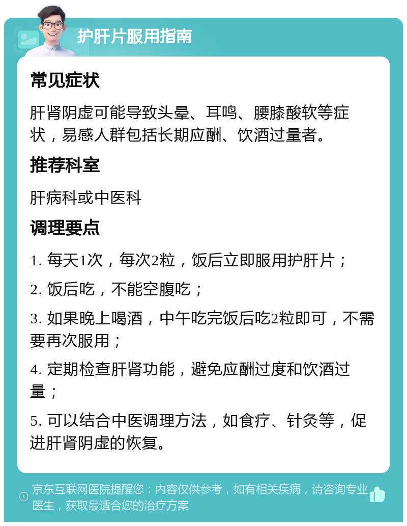 护肝片服用指南 常见症状 肝肾阴虚可能导致头晕、耳鸣、腰膝酸软等症状，易感人群包括长期应酬、饮酒过量者。 推荐科室 肝病科或中医科 调理要点 1. 每天1次，每次2粒，饭后立即服用护肝片； 2. 饭后吃，不能空腹吃； 3. 如果晚上喝酒，中午吃完饭后吃2粒即可，不需要再次服用； 4. 定期检查肝肾功能，避免应酬过度和饮酒过量； 5. 可以结合中医调理方法，如食疗、针灸等，促进肝肾阴虚的恢复。