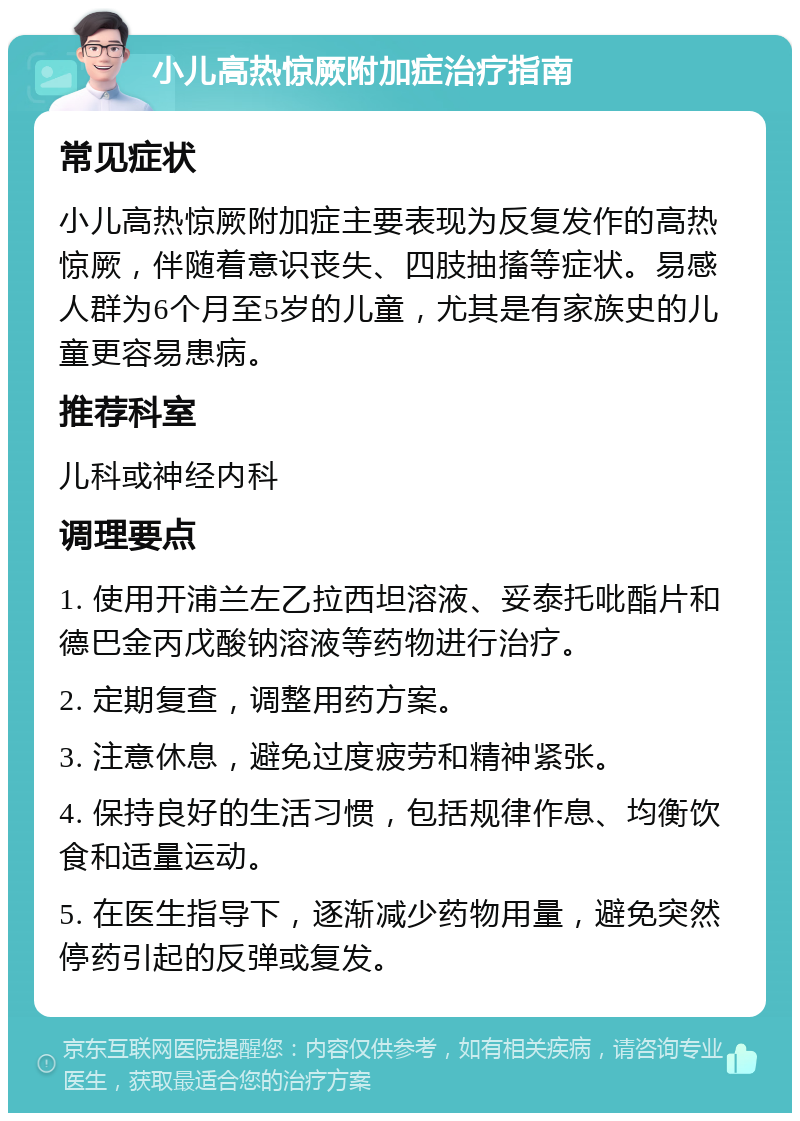 小儿高热惊厥附加症治疗指南 常见症状 小儿高热惊厥附加症主要表现为反复发作的高热惊厥，伴随着意识丧失、四肢抽搐等症状。易感人群为6个月至5岁的儿童，尤其是有家族史的儿童更容易患病。 推荐科室 儿科或神经内科 调理要点 1. 使用开浦兰左乙拉西坦溶液、妥泰托吡酯片和德巴金丙戊酸钠溶液等药物进行治疗。 2. 定期复查，调整用药方案。 3. 注意休息，避免过度疲劳和精神紧张。 4. 保持良好的生活习惯，包括规律作息、均衡饮食和适量运动。 5. 在医生指导下，逐渐减少药物用量，避免突然停药引起的反弹或复发。