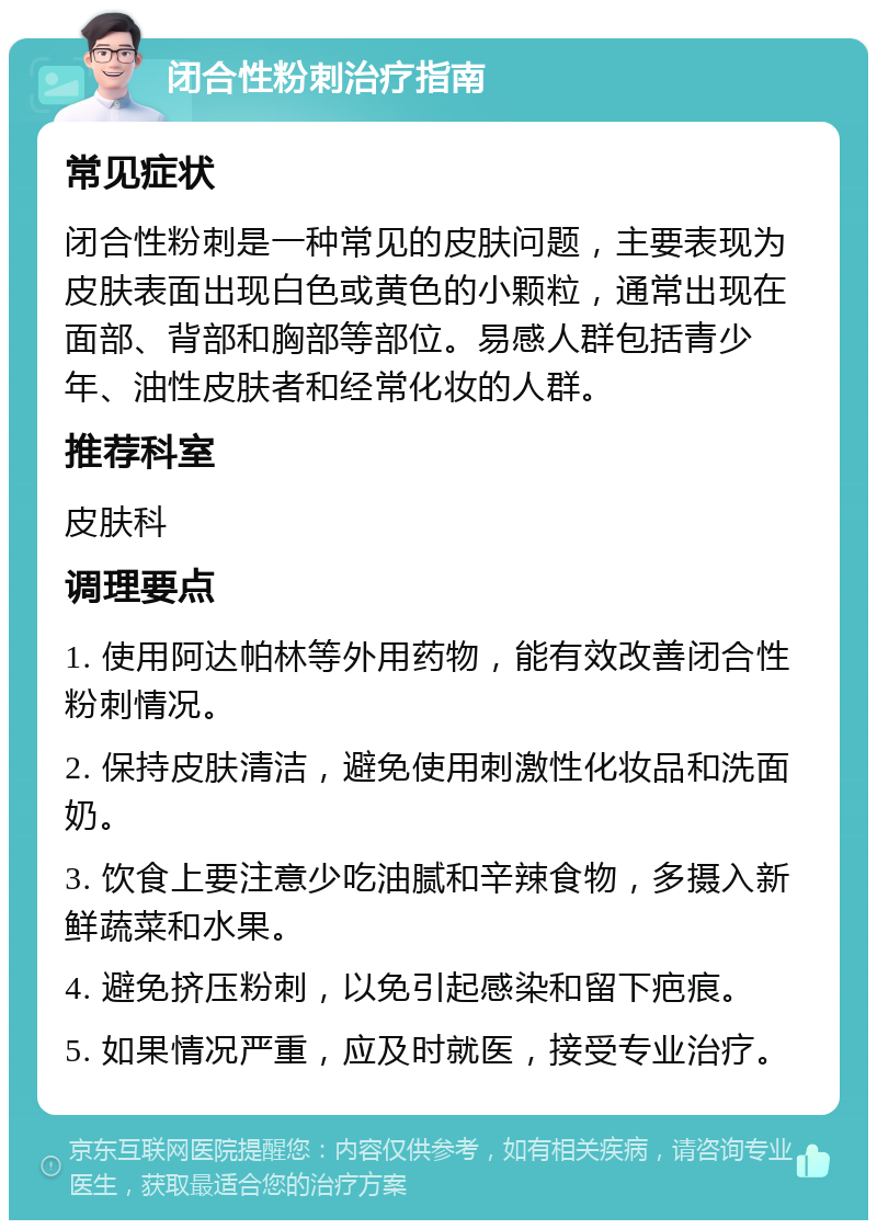 闭合性粉刺治疗指南 常见症状 闭合性粉刺是一种常见的皮肤问题，主要表现为皮肤表面出现白色或黄色的小颗粒，通常出现在面部、背部和胸部等部位。易感人群包括青少年、油性皮肤者和经常化妆的人群。 推荐科室 皮肤科 调理要点 1. 使用阿达帕林等外用药物，能有效改善闭合性粉刺情况。 2. 保持皮肤清洁，避免使用刺激性化妆品和洗面奶。 3. 饮食上要注意少吃油腻和辛辣食物，多摄入新鲜蔬菜和水果。 4. 避免挤压粉刺，以免引起感染和留下疤痕。 5. 如果情况严重，应及时就医，接受专业治疗。