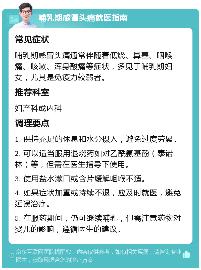 哺乳期感冒头痛就医指南 常见症状 哺乳期感冒头痛通常伴随着低烧、鼻塞、咽喉痛、咳嗽、浑身酸痛等症状，多见于哺乳期妇女，尤其是免疫力较弱者。 推荐科室 妇产科或内科 调理要点 1. 保持充足的休息和水分摄入，避免过度劳累。 2. 可以适当服用退烧药如对乙酰氨基酚（泰诺林）等，但需在医生指导下使用。 3. 使用盐水漱口或含片缓解咽喉不适。 4. 如果症状加重或持续不退，应及时就医，避免延误治疗。 5. 在服药期间，仍可继续哺乳，但需注意药物对婴儿的影响，遵循医生的建议。