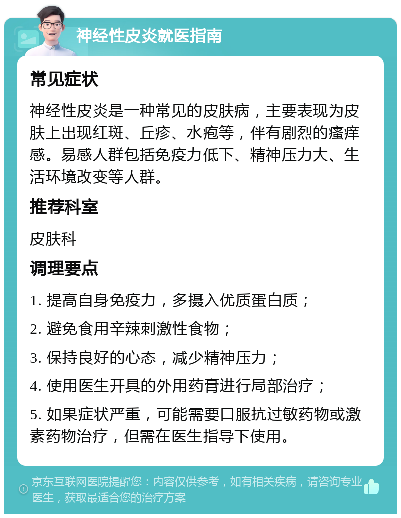 神经性皮炎就医指南 常见症状 神经性皮炎是一种常见的皮肤病，主要表现为皮肤上出现红斑、丘疹、水疱等，伴有剧烈的瘙痒感。易感人群包括免疫力低下、精神压力大、生活环境改变等人群。 推荐科室 皮肤科 调理要点 1. 提高自身免疫力，多摄入优质蛋白质； 2. 避免食用辛辣刺激性食物； 3. 保持良好的心态，减少精神压力； 4. 使用医生开具的外用药膏进行局部治疗； 5. 如果症状严重，可能需要口服抗过敏药物或激素药物治疗，但需在医生指导下使用。