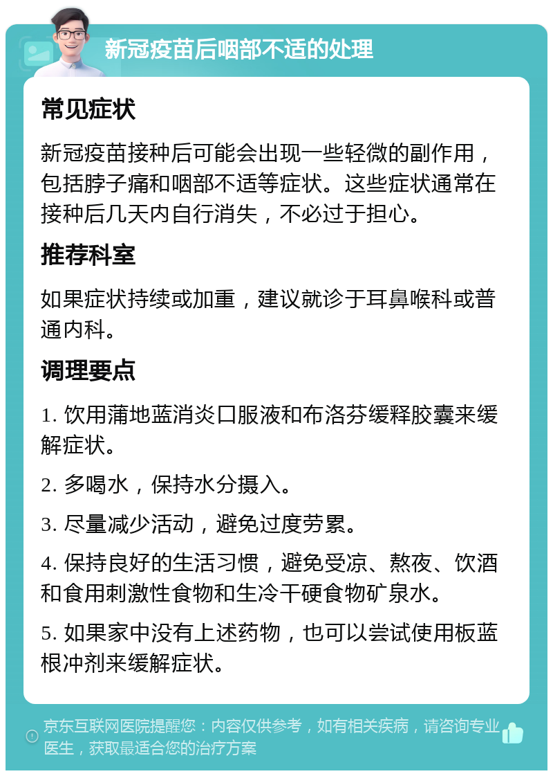 新冠疫苗后咽部不适的处理 常见症状 新冠疫苗接种后可能会出现一些轻微的副作用，包括脖子痛和咽部不适等症状。这些症状通常在接种后几天内自行消失，不必过于担心。 推荐科室 如果症状持续或加重，建议就诊于耳鼻喉科或普通内科。 调理要点 1. 饮用蒲地蓝消炎口服液和布洛芬缓释胶囊来缓解症状。 2. 多喝水，保持水分摄入。 3. 尽量减少活动，避免过度劳累。 4. 保持良好的生活习惯，避免受凉、熬夜、饮酒和食用刺激性食物和生冷干硬食物矿泉水。 5. 如果家中没有上述药物，也可以尝试使用板蓝根冲剂来缓解症状。