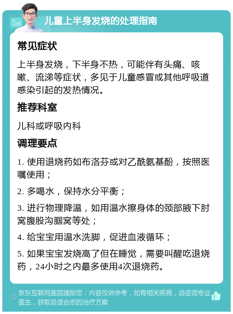 儿童上半身发烧的处理指南 常见症状 上半身发烧，下半身不热，可能伴有头痛、咳嗽、流涕等症状，多见于儿童感冒或其他呼吸道感染引起的发热情况。 推荐科室 儿科或呼吸内科 调理要点 1. 使用退烧药如布洛芬或对乙酰氨基酚，按照医嘱使用； 2. 多喝水，保持水分平衡； 3. 进行物理降温，如用温水擦身体的颈部腋下肘窝腹股沟腘窝等处； 4. 给宝宝用温水洗脚，促进血液循环； 5. 如果宝宝发烧高了但在睡觉，需要叫醒吃退烧药，24小时之内最多使用4次退烧药。