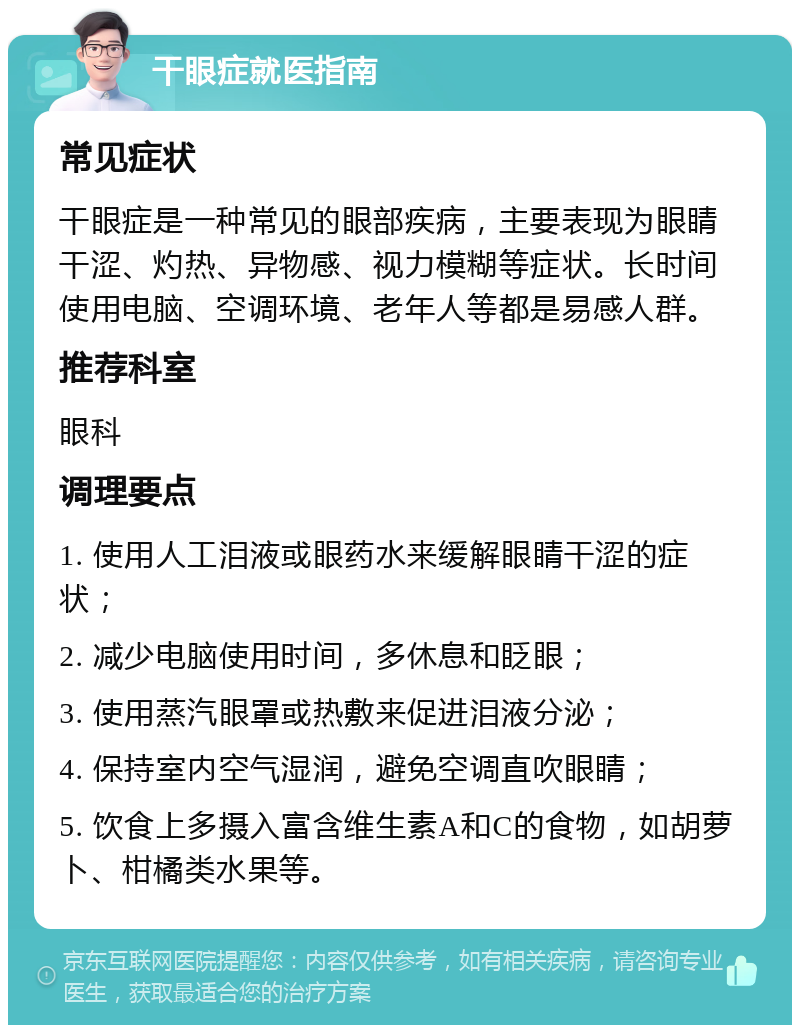 干眼症就医指南 常见症状 干眼症是一种常见的眼部疾病，主要表现为眼睛干涩、灼热、异物感、视力模糊等症状。长时间使用电脑、空调环境、老年人等都是易感人群。 推荐科室 眼科 调理要点 1. 使用人工泪液或眼药水来缓解眼睛干涩的症状； 2. 减少电脑使用时间，多休息和眨眼； 3. 使用蒸汽眼罩或热敷来促进泪液分泌； 4. 保持室内空气湿润，避免空调直吹眼睛； 5. 饮食上多摄入富含维生素A和C的食物，如胡萝卜、柑橘类水果等。