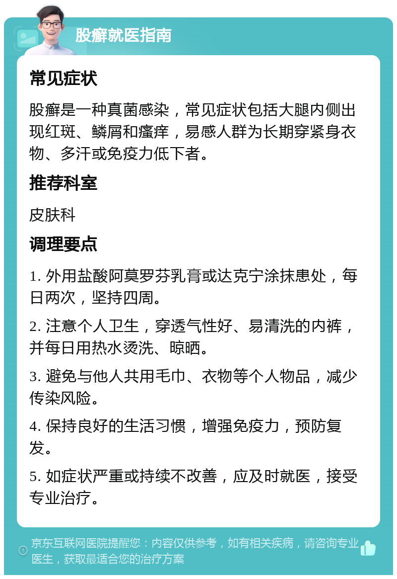 股癣就医指南 常见症状 股癣是一种真菌感染，常见症状包括大腿内侧出现红斑、鳞屑和瘙痒，易感人群为长期穿紧身衣物、多汗或免疫力低下者。 推荐科室 皮肤科 调理要点 1. 外用盐酸阿莫罗芬乳膏或达克宁涂抹患处，每日两次，坚持四周。 2. 注意个人卫生，穿透气性好、易清洗的内裤，并每日用热水烫洗、晾晒。 3. 避免与他人共用毛巾、衣物等个人物品，减少传染风险。 4. 保持良好的生活习惯，增强免疫力，预防复发。 5. 如症状严重或持续不改善，应及时就医，接受专业治疗。