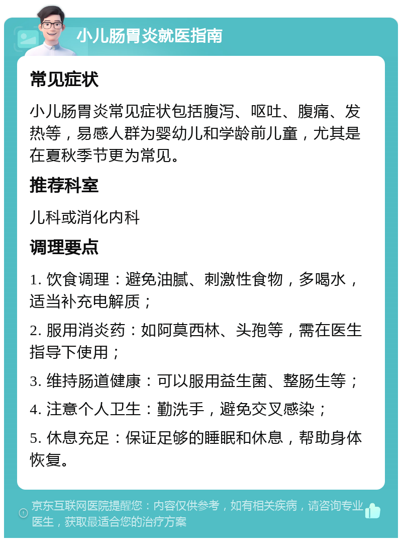 小儿肠胃炎就医指南 常见症状 小儿肠胃炎常见症状包括腹泻、呕吐、腹痛、发热等，易感人群为婴幼儿和学龄前儿童，尤其是在夏秋季节更为常见。 推荐科室 儿科或消化内科 调理要点 1. 饮食调理：避免油腻、刺激性食物，多喝水，适当补充电解质； 2. 服用消炎药：如阿莫西林、头孢等，需在医生指导下使用； 3. 维持肠道健康：可以服用益生菌、整肠生等； 4. 注意个人卫生：勤洗手，避免交叉感染； 5. 休息充足：保证足够的睡眠和休息，帮助身体恢复。