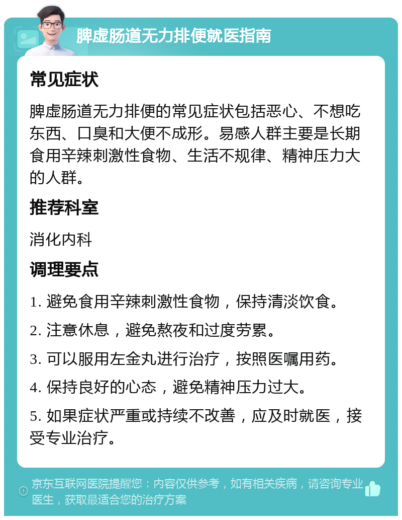 脾虚肠道无力排便就医指南 常见症状 脾虚肠道无力排便的常见症状包括恶心、不想吃东西、口臭和大便不成形。易感人群主要是长期食用辛辣刺激性食物、生活不规律、精神压力大的人群。 推荐科室 消化内科 调理要点 1. 避免食用辛辣刺激性食物，保持清淡饮食。 2. 注意休息，避免熬夜和过度劳累。 3. 可以服用左金丸进行治疗，按照医嘱用药。 4. 保持良好的心态，避免精神压力过大。 5. 如果症状严重或持续不改善，应及时就医，接受专业治疗。