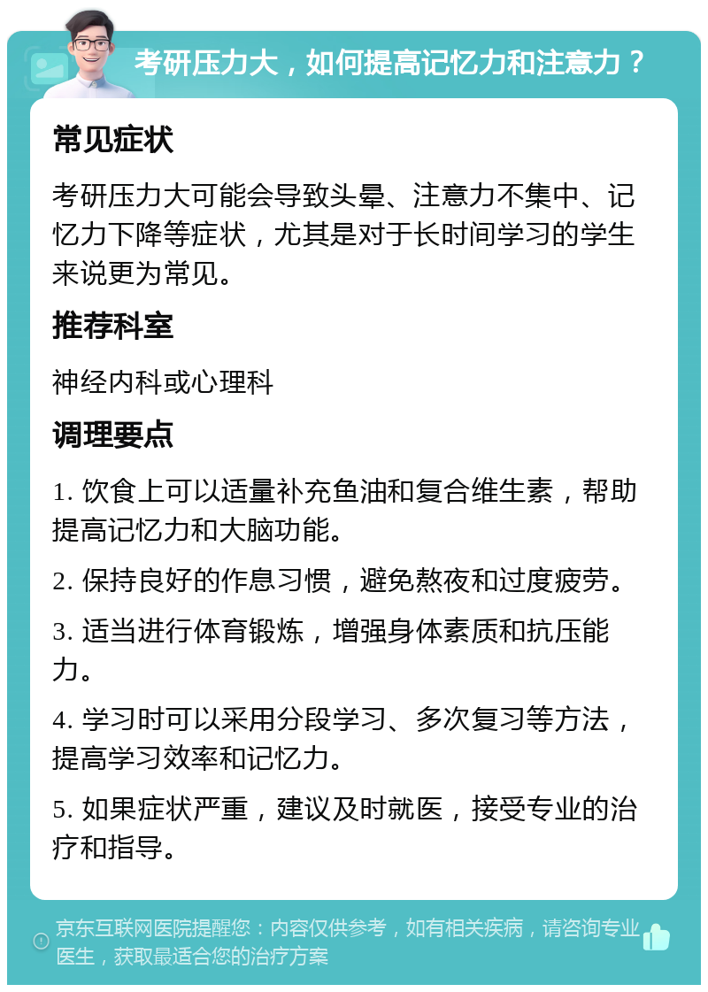 考研压力大，如何提高记忆力和注意力？ 常见症状 考研压力大可能会导致头晕、注意力不集中、记忆力下降等症状，尤其是对于长时间学习的学生来说更为常见。 推荐科室 神经内科或心理科 调理要点 1. 饮食上可以适量补充鱼油和复合维生素，帮助提高记忆力和大脑功能。 2. 保持良好的作息习惯，避免熬夜和过度疲劳。 3. 适当进行体育锻炼，增强身体素质和抗压能力。 4. 学习时可以采用分段学习、多次复习等方法，提高学习效率和记忆力。 5. 如果症状严重，建议及时就医，接受专业的治疗和指导。