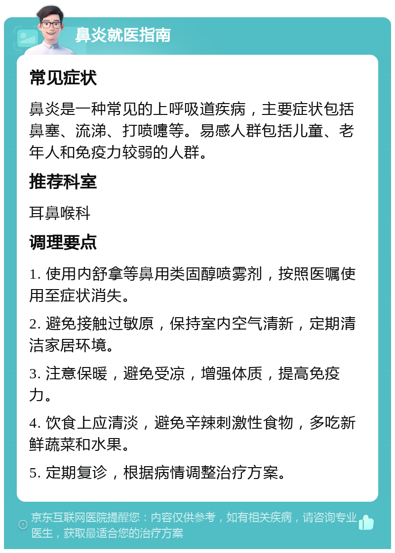 鼻炎就医指南 常见症状 鼻炎是一种常见的上呼吸道疾病，主要症状包括鼻塞、流涕、打喷嚏等。易感人群包括儿童、老年人和免疫力较弱的人群。 推荐科室 耳鼻喉科 调理要点 1. 使用内舒拿等鼻用类固醇喷雾剂，按照医嘱使用至症状消失。 2. 避免接触过敏原，保持室内空气清新，定期清洁家居环境。 3. 注意保暖，避免受凉，增强体质，提高免疫力。 4. 饮食上应清淡，避免辛辣刺激性食物，多吃新鲜蔬菜和水果。 5. 定期复诊，根据病情调整治疗方案。