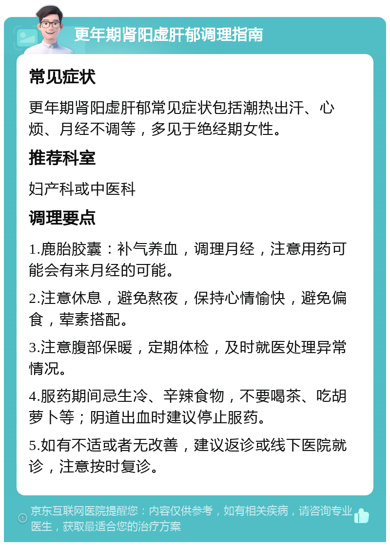 更年期肾阳虚肝郁调理指南 常见症状 更年期肾阳虚肝郁常见症状包括潮热出汗、心烦、月经不调等，多见于绝经期女性。 推荐科室 妇产科或中医科 调理要点 1.鹿胎胶囊：补气养血，调理月经，注意用药可能会有来月经的可能。 2.注意休息，避免熬夜，保持心情愉快，避免偏食，荤素搭配。 3.注意腹部保暖，定期体检，及时就医处理异常情况。 4.服药期间忌生冷、辛辣食物，不要喝茶、吃胡萝卜等；阴道出血时建议停止服药。 5.如有不适或者无改善，建议返诊或线下医院就诊，注意按时复诊。