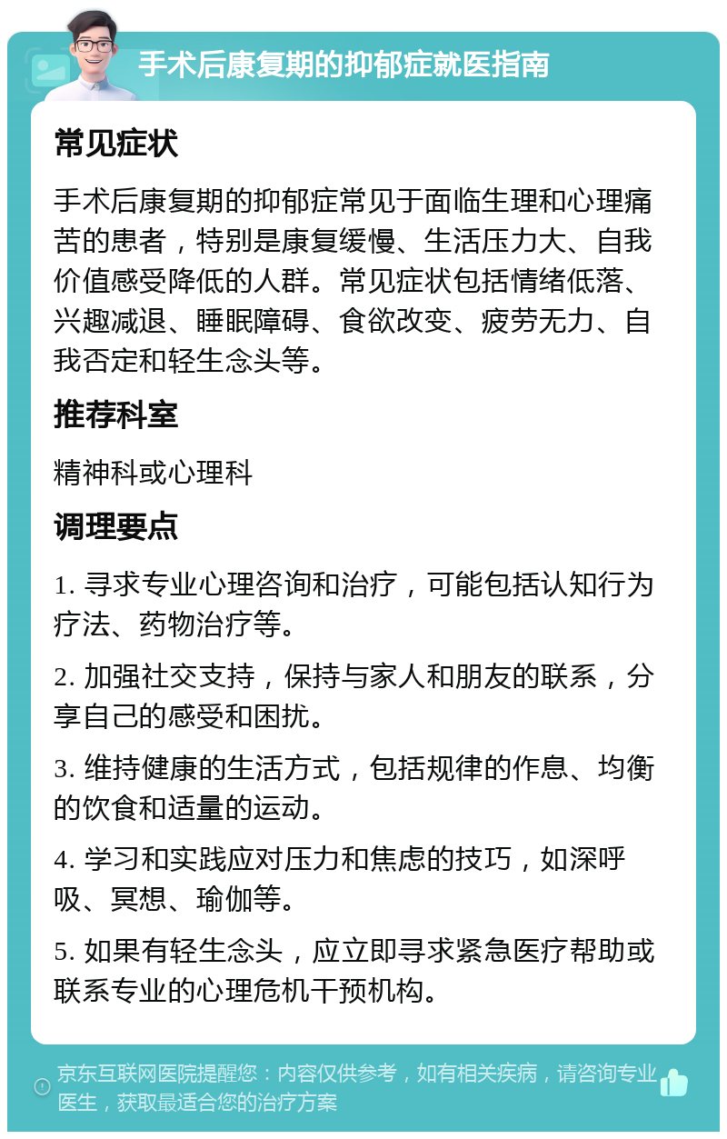 手术后康复期的抑郁症就医指南 常见症状 手术后康复期的抑郁症常见于面临生理和心理痛苦的患者，特别是康复缓慢、生活压力大、自我价值感受降低的人群。常见症状包括情绪低落、兴趣减退、睡眠障碍、食欲改变、疲劳无力、自我否定和轻生念头等。 推荐科室 精神科或心理科 调理要点 1. 寻求专业心理咨询和治疗，可能包括认知行为疗法、药物治疗等。 2. 加强社交支持，保持与家人和朋友的联系，分享自己的感受和困扰。 3. 维持健康的生活方式，包括规律的作息、均衡的饮食和适量的运动。 4. 学习和实践应对压力和焦虑的技巧，如深呼吸、冥想、瑜伽等。 5. 如果有轻生念头，应立即寻求紧急医疗帮助或联系专业的心理危机干预机构。