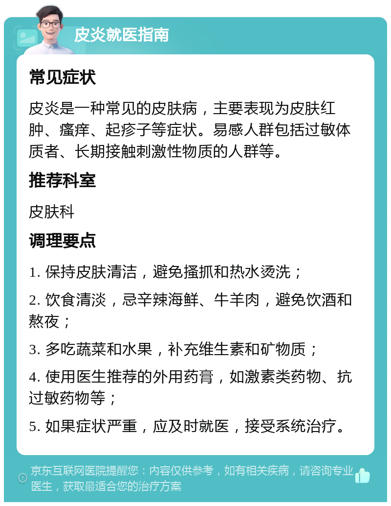 皮炎就医指南 常见症状 皮炎是一种常见的皮肤病，主要表现为皮肤红肿、瘙痒、起疹子等症状。易感人群包括过敏体质者、长期接触刺激性物质的人群等。 推荐科室 皮肤科 调理要点 1. 保持皮肤清洁，避免搔抓和热水烫洗； 2. 饮食清淡，忌辛辣海鲜、牛羊肉，避免饮酒和熬夜； 3. 多吃蔬菜和水果，补充维生素和矿物质； 4. 使用医生推荐的外用药膏，如激素类药物、抗过敏药物等； 5. 如果症状严重，应及时就医，接受系统治疗。