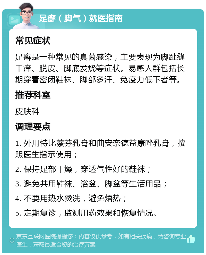 足癣（脚气）就医指南 常见症状 足癣是一种常见的真菌感染，主要表现为脚趾缝干痒、脱皮、脚底发烧等症状。易感人群包括长期穿着密闭鞋袜、脚部多汗、免疫力低下者等。 推荐科室 皮肤科 调理要点 1. 外用特比萘芬乳膏和曲安奈德益康唑乳膏，按照医生指示使用； 2. 保持足部干燥，穿透气性好的鞋袜； 3. 避免共用鞋袜、浴盆、脚盆等生活用品； 4. 不要用热水烫洗，避免焐热； 5. 定期复诊，监测用药效果和恢复情况。