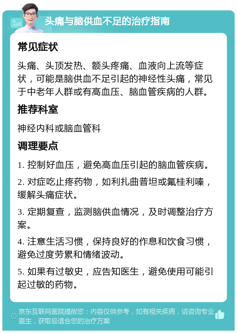 头痛与脑供血不足的治疗指南 常见症状 头痛、头顶发热、额头疼痛、血液向上流等症状，可能是脑供血不足引起的神经性头痛，常见于中老年人群或有高血压、脑血管疾病的人群。 推荐科室 神经内科或脑血管科 调理要点 1. 控制好血压，避免高血压引起的脑血管疾病。 2. 对症吃止疼药物，如利扎曲普坦或氟桂利嗪，缓解头痛症状。 3. 定期复查，监测脑供血情况，及时调整治疗方案。 4. 注意生活习惯，保持良好的作息和饮食习惯，避免过度劳累和情绪波动。 5. 如果有过敏史，应告知医生，避免使用可能引起过敏的药物。