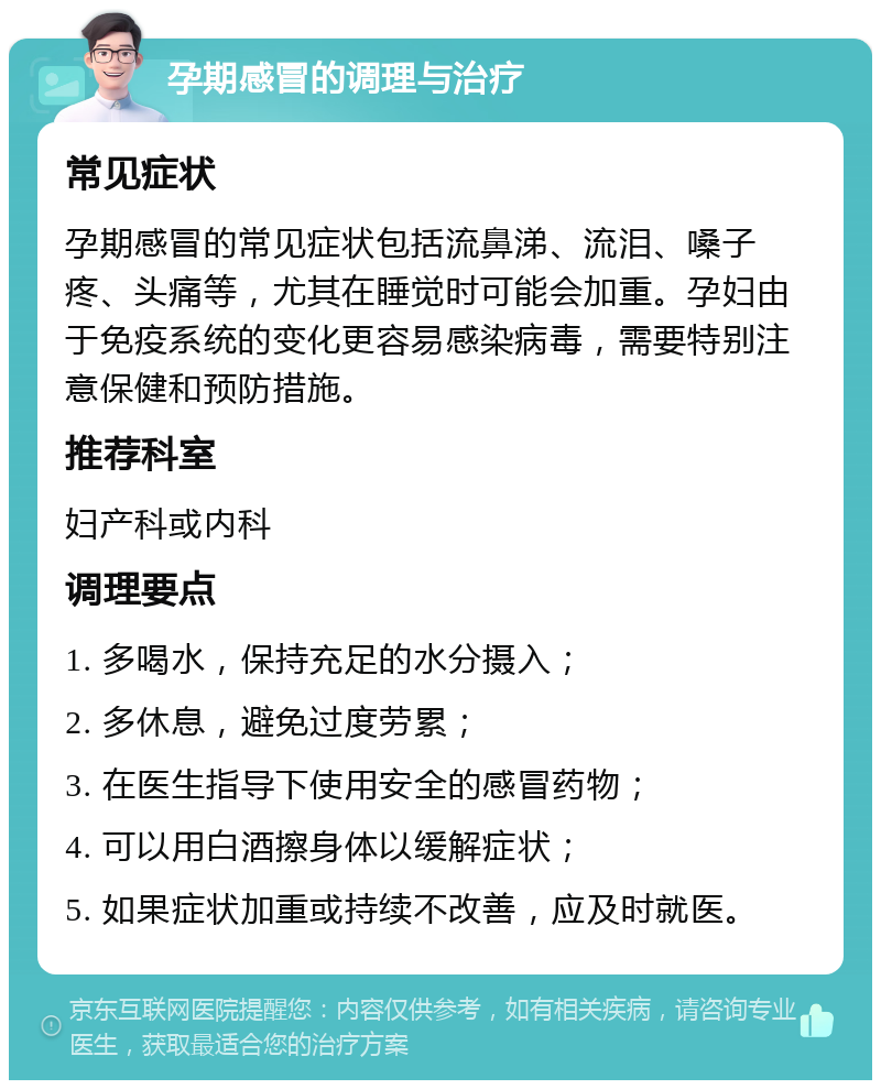 孕期感冒的调理与治疗 常见症状 孕期感冒的常见症状包括流鼻涕、流泪、嗓子疼、头痛等，尤其在睡觉时可能会加重。孕妇由于免疫系统的变化更容易感染病毒，需要特别注意保健和预防措施。 推荐科室 妇产科或内科 调理要点 1. 多喝水，保持充足的水分摄入； 2. 多休息，避免过度劳累； 3. 在医生指导下使用安全的感冒药物； 4. 可以用白酒擦身体以缓解症状； 5. 如果症状加重或持续不改善，应及时就医。