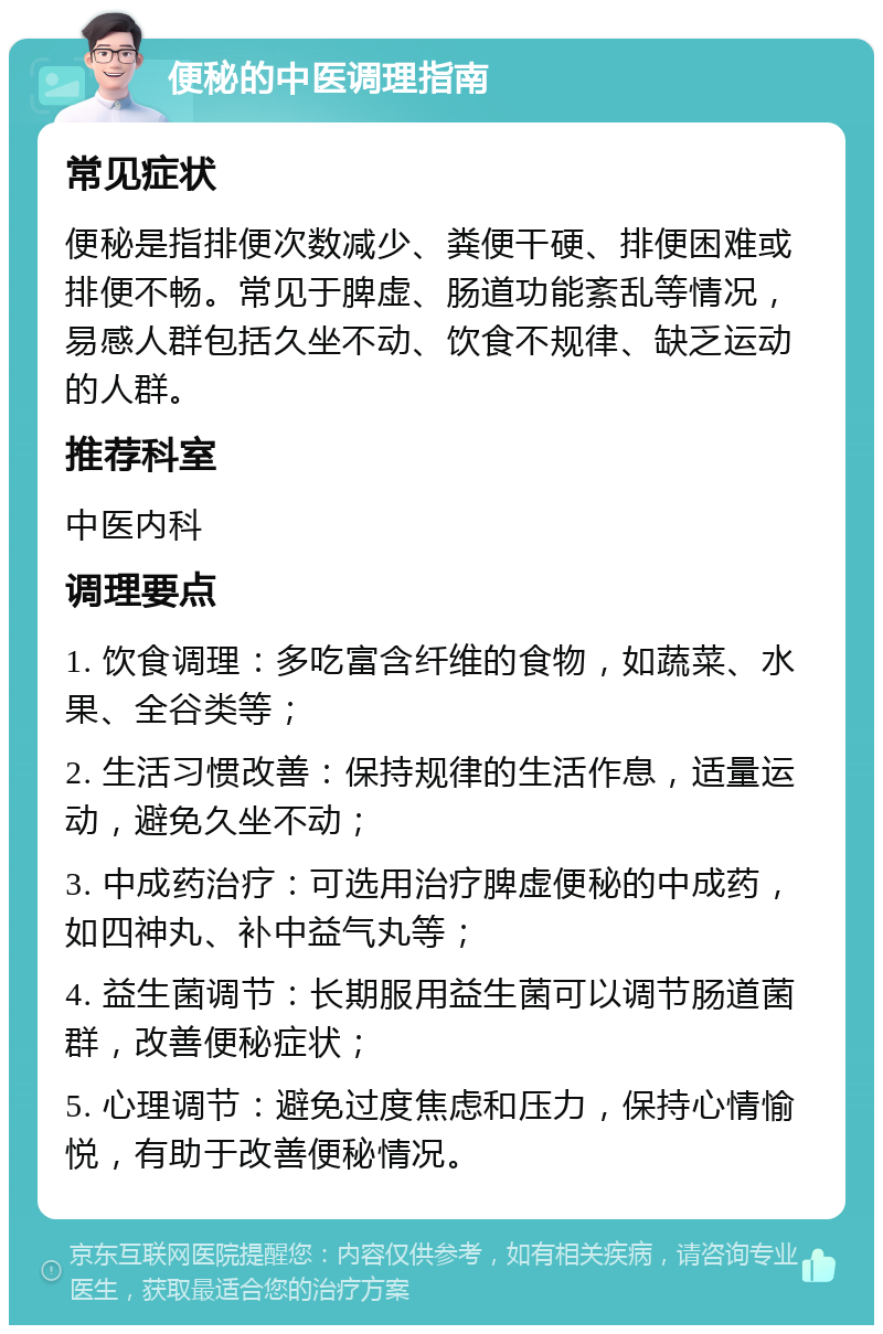 便秘的中医调理指南 常见症状 便秘是指排便次数减少、粪便干硬、排便困难或排便不畅。常见于脾虚、肠道功能紊乱等情况，易感人群包括久坐不动、饮食不规律、缺乏运动的人群。 推荐科室 中医内科 调理要点 1. 饮食调理：多吃富含纤维的食物，如蔬菜、水果、全谷类等； 2. 生活习惯改善：保持规律的生活作息，适量运动，避免久坐不动； 3. 中成药治疗：可选用治疗脾虚便秘的中成药，如四神丸、补中益气丸等； 4. 益生菌调节：长期服用益生菌可以调节肠道菌群，改善便秘症状； 5. 心理调节：避免过度焦虑和压力，保持心情愉悦，有助于改善便秘情况。