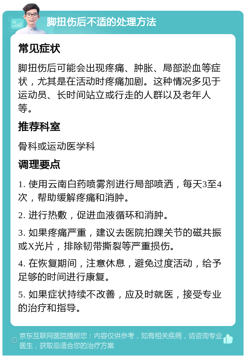 脚扭伤后不适的处理方法 常见症状 脚扭伤后可能会出现疼痛、肿胀、局部淤血等症状，尤其是在活动时疼痛加剧。这种情况多见于运动员、长时间站立或行走的人群以及老年人等。 推荐科室 骨科或运动医学科 调理要点 1. 使用云南白药喷雾剂进行局部喷洒，每天3至4次，帮助缓解疼痛和消肿。 2. 进行热敷，促进血液循环和消肿。 3. 如果疼痛严重，建议去医院拍踝关节的磁共振或X光片，排除韧带撕裂等严重损伤。 4. 在恢复期间，注意休息，避免过度活动，给予足够的时间进行康复。 5. 如果症状持续不改善，应及时就医，接受专业的治疗和指导。