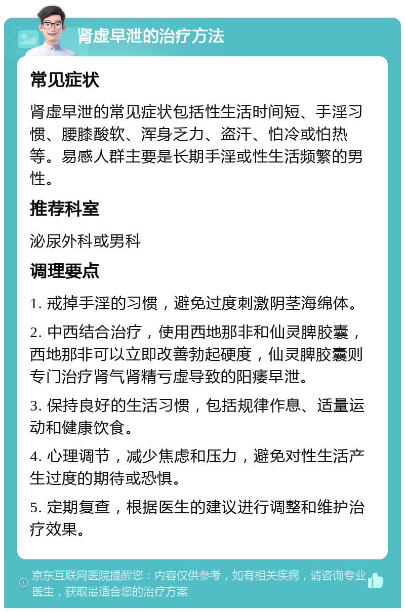 肾虚早泄的治疗方法 常见症状 肾虚早泄的常见症状包括性生活时间短、手淫习惯、腰膝酸软、浑身乏力、盗汗、怕冷或怕热等。易感人群主要是长期手淫或性生活频繁的男性。 推荐科室 泌尿外科或男科 调理要点 1. 戒掉手淫的习惯，避免过度刺激阴茎海绵体。 2. 中西结合治疗，使用西地那非和仙灵脾胶囊，西地那非可以立即改善勃起硬度，仙灵脾胶囊则专门治疗肾气肾精亏虚导致的阳痿早泄。 3. 保持良好的生活习惯，包括规律作息、适量运动和健康饮食。 4. 心理调节，减少焦虑和压力，避免对性生活产生过度的期待或恐惧。 5. 定期复查，根据医生的建议进行调整和维护治疗效果。