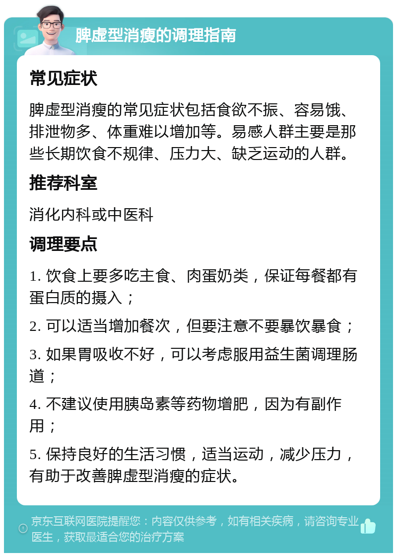 脾虚型消瘦的调理指南 常见症状 脾虚型消瘦的常见症状包括食欲不振、容易饿、排泄物多、体重难以增加等。易感人群主要是那些长期饮食不规律、压力大、缺乏运动的人群。 推荐科室 消化内科或中医科 调理要点 1. 饮食上要多吃主食、肉蛋奶类，保证每餐都有蛋白质的摄入； 2. 可以适当增加餐次，但要注意不要暴饮暴食； 3. 如果胃吸收不好，可以考虑服用益生菌调理肠道； 4. 不建议使用胰岛素等药物增肥，因为有副作用； 5. 保持良好的生活习惯，适当运动，减少压力，有助于改善脾虚型消瘦的症状。