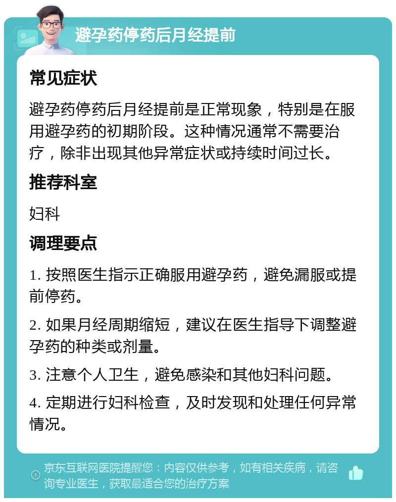 避孕药停药后月经提前 常见症状 避孕药停药后月经提前是正常现象，特别是在服用避孕药的初期阶段。这种情况通常不需要治疗，除非出现其他异常症状或持续时间过长。 推荐科室 妇科 调理要点 1. 按照医生指示正确服用避孕药，避免漏服或提前停药。 2. 如果月经周期缩短，建议在医生指导下调整避孕药的种类或剂量。 3. 注意个人卫生，避免感染和其他妇科问题。 4. 定期进行妇科检查，及时发现和处理任何异常情况。