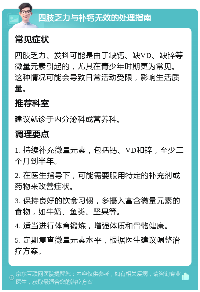 四肢乏力与补钙无效的处理指南 常见症状 四肢乏力、发抖可能是由于缺钙、缺VD、缺锌等微量元素引起的，尤其在青少年时期更为常见。这种情况可能会导致日常活动受限，影响生活质量。 推荐科室 建议就诊于内分泌科或营养科。 调理要点 1. 持续补充微量元素，包括钙、VD和锌，至少三个月到半年。 2. 在医生指导下，可能需要服用特定的补充剂或药物来改善症状。 3. 保持良好的饮食习惯，多摄入富含微量元素的食物，如牛奶、鱼类、坚果等。 4. 适当进行体育锻炼，增强体质和骨骼健康。 5. 定期复查微量元素水平，根据医生建议调整治疗方案。