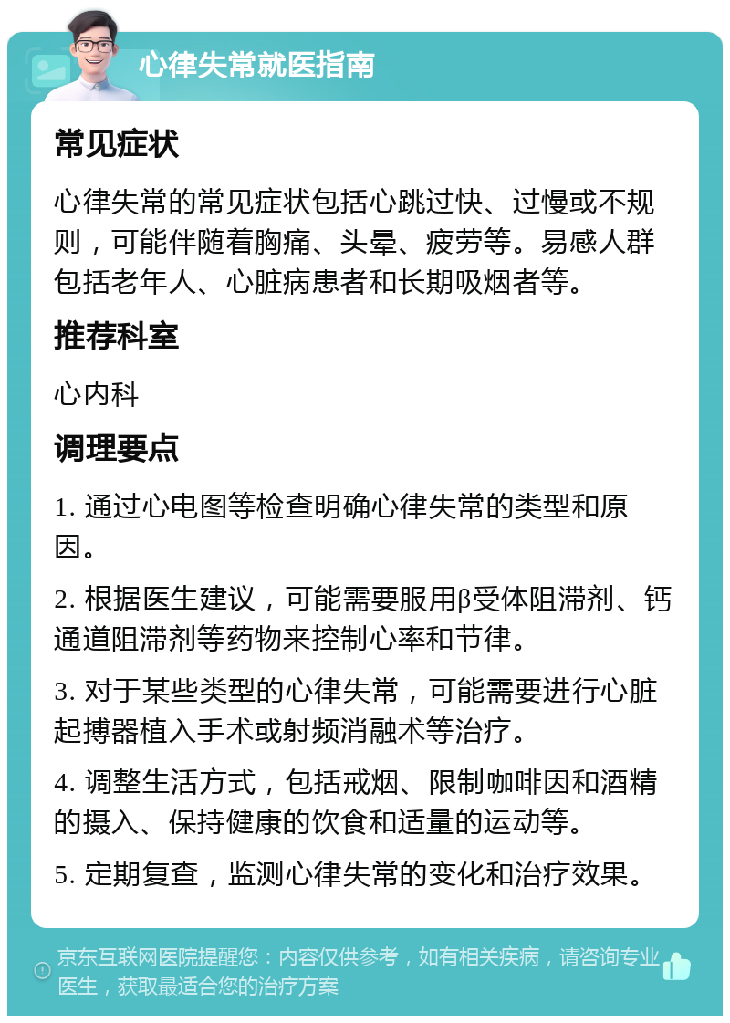 心律失常就医指南 常见症状 心律失常的常见症状包括心跳过快、过慢或不规则，可能伴随着胸痛、头晕、疲劳等。易感人群包括老年人、心脏病患者和长期吸烟者等。 推荐科室 心内科 调理要点 1. 通过心电图等检查明确心律失常的类型和原因。 2. 根据医生建议，可能需要服用β受体阻滞剂、钙通道阻滞剂等药物来控制心率和节律。 3. 对于某些类型的心律失常，可能需要进行心脏起搏器植入手术或射频消融术等治疗。 4. 调整生活方式，包括戒烟、限制咖啡因和酒精的摄入、保持健康的饮食和适量的运动等。 5. 定期复查，监测心律失常的变化和治疗效果。