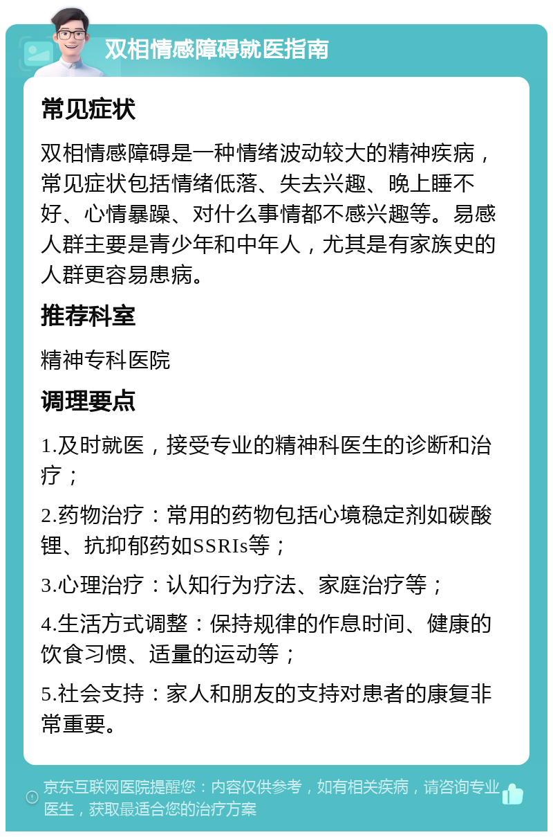 双相情感障碍就医指南 常见症状 双相情感障碍是一种情绪波动较大的精神疾病，常见症状包括情绪低落、失去兴趣、晚上睡不好、心情暴躁、对什么事情都不感兴趣等。易感人群主要是青少年和中年人，尤其是有家族史的人群更容易患病。 推荐科室 精神专科医院 调理要点 1.及时就医，接受专业的精神科医生的诊断和治疗； 2.药物治疗：常用的药物包括心境稳定剂如碳酸锂、抗抑郁药如SSRIs等； 3.心理治疗：认知行为疗法、家庭治疗等； 4.生活方式调整：保持规律的作息时间、健康的饮食习惯、适量的运动等； 5.社会支持：家人和朋友的支持对患者的康复非常重要。