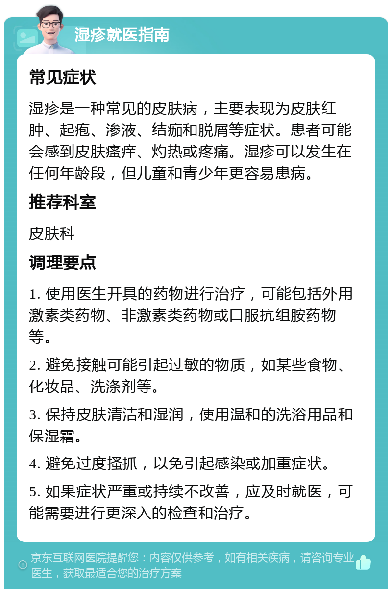 湿疹就医指南 常见症状 湿疹是一种常见的皮肤病，主要表现为皮肤红肿、起疱、渗液、结痂和脱屑等症状。患者可能会感到皮肤瘙痒、灼热或疼痛。湿疹可以发生在任何年龄段，但儿童和青少年更容易患病。 推荐科室 皮肤科 调理要点 1. 使用医生开具的药物进行治疗，可能包括外用激素类药物、非激素类药物或口服抗组胺药物等。 2. 避免接触可能引起过敏的物质，如某些食物、化妆品、洗涤剂等。 3. 保持皮肤清洁和湿润，使用温和的洗浴用品和保湿霜。 4. 避免过度搔抓，以免引起感染或加重症状。 5. 如果症状严重或持续不改善，应及时就医，可能需要进行更深入的检查和治疗。