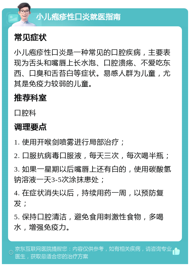 小儿疱疹性口炎就医指南 常见症状 小儿疱疹性口炎是一种常见的口腔疾病，主要表现为舌头和嘴唇上长水泡、口腔溃疡、不爱吃东西、口臭和舌苔白等症状。易感人群为儿童，尤其是免疫力较弱的儿童。 推荐科室 口腔科 调理要点 1. 使用开喉剑喷雾进行局部治疗； 2. 口服抗病毒口服液，每天三次，每次喝半瓶； 3. 如果一星期以后嘴唇上还有白的，使用碳酸氢钠溶液一天3-5次涂抹患处； 4. 在症状消失以后，持续用药一周，以预防复发； 5. 保持口腔清洁，避免食用刺激性食物，多喝水，增强免疫力。