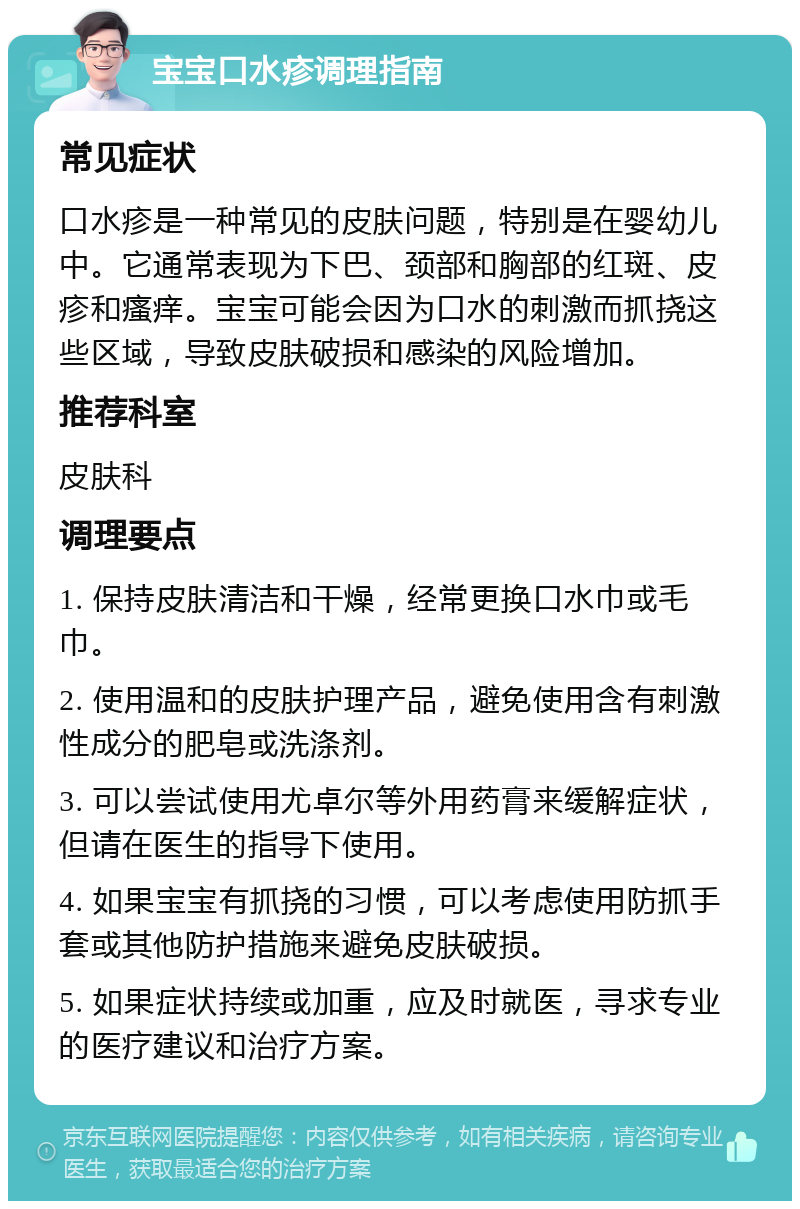 宝宝口水疹调理指南 常见症状 口水疹是一种常见的皮肤问题，特别是在婴幼儿中。它通常表现为下巴、颈部和胸部的红斑、皮疹和瘙痒。宝宝可能会因为口水的刺激而抓挠这些区域，导致皮肤破损和感染的风险增加。 推荐科室 皮肤科 调理要点 1. 保持皮肤清洁和干燥，经常更换口水巾或毛巾。 2. 使用温和的皮肤护理产品，避免使用含有刺激性成分的肥皂或洗涤剂。 3. 可以尝试使用尤卓尔等外用药膏来缓解症状，但请在医生的指导下使用。 4. 如果宝宝有抓挠的习惯，可以考虑使用防抓手套或其他防护措施来避免皮肤破损。 5. 如果症状持续或加重，应及时就医，寻求专业的医疗建议和治疗方案。