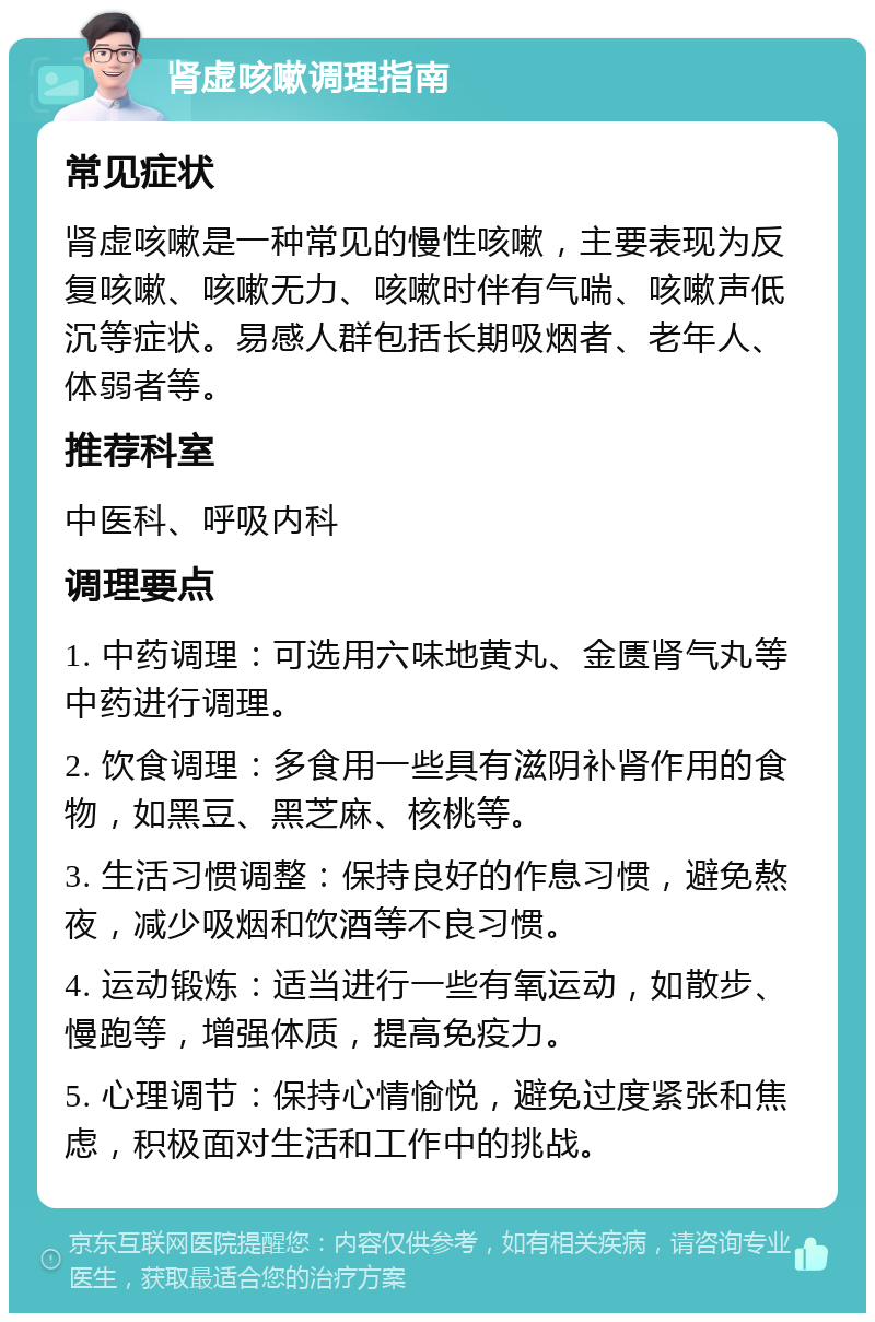 肾虚咳嗽调理指南 常见症状 肾虚咳嗽是一种常见的慢性咳嗽，主要表现为反复咳嗽、咳嗽无力、咳嗽时伴有气喘、咳嗽声低沉等症状。易感人群包括长期吸烟者、老年人、体弱者等。 推荐科室 中医科、呼吸内科 调理要点 1. 中药调理：可选用六味地黄丸、金匮肾气丸等中药进行调理。 2. 饮食调理：多食用一些具有滋阴补肾作用的食物，如黑豆、黑芝麻、核桃等。 3. 生活习惯调整：保持良好的作息习惯，避免熬夜，减少吸烟和饮酒等不良习惯。 4. 运动锻炼：适当进行一些有氧运动，如散步、慢跑等，增强体质，提高免疫力。 5. 心理调节：保持心情愉悦，避免过度紧张和焦虑，积极面对生活和工作中的挑战。