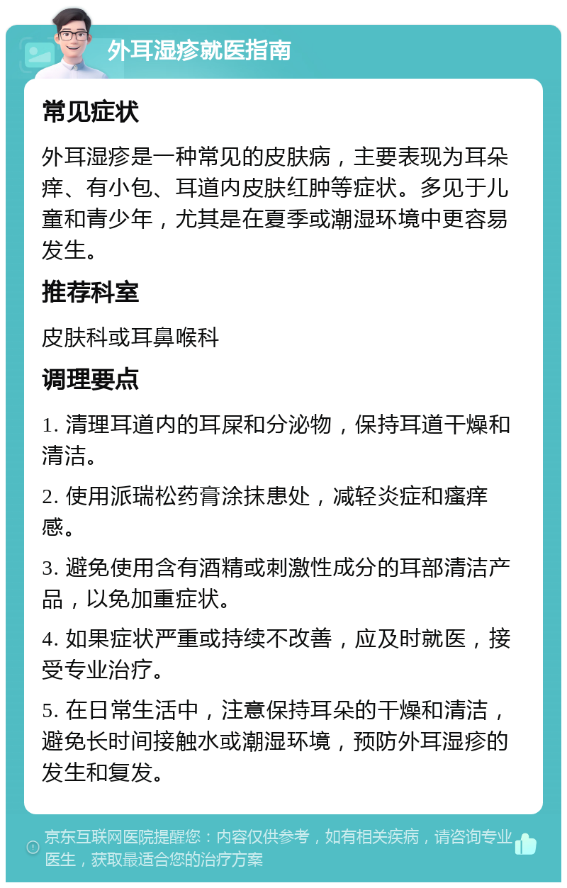 外耳湿疹就医指南 常见症状 外耳湿疹是一种常见的皮肤病，主要表现为耳朵痒、有小包、耳道内皮肤红肿等症状。多见于儿童和青少年，尤其是在夏季或潮湿环境中更容易发生。 推荐科室 皮肤科或耳鼻喉科 调理要点 1. 清理耳道内的耳屎和分泌物，保持耳道干燥和清洁。 2. 使用派瑞松药膏涂抹患处，减轻炎症和瘙痒感。 3. 避免使用含有酒精或刺激性成分的耳部清洁产品，以免加重症状。 4. 如果症状严重或持续不改善，应及时就医，接受专业治疗。 5. 在日常生活中，注意保持耳朵的干燥和清洁，避免长时间接触水或潮湿环境，预防外耳湿疹的发生和复发。