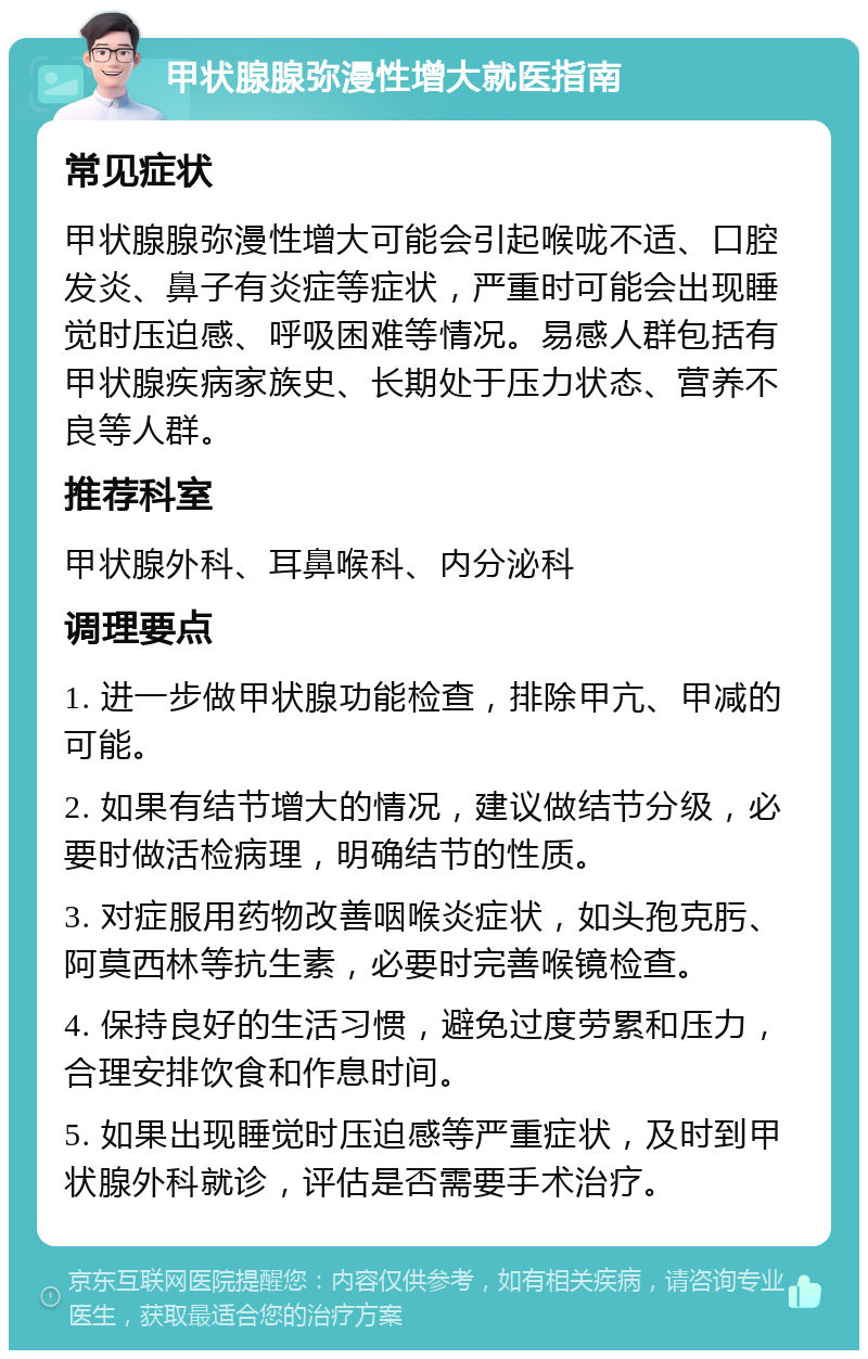 甲状腺腺弥漫性增大就医指南 常见症状 甲状腺腺弥漫性增大可能会引起喉咙不适、口腔发炎、鼻子有炎症等症状，严重时可能会出现睡觉时压迫感、呼吸困难等情况。易感人群包括有甲状腺疾病家族史、长期处于压力状态、营养不良等人群。 推荐科室 甲状腺外科、耳鼻喉科、内分泌科 调理要点 1. 进一步做甲状腺功能检查，排除甲亢、甲减的可能。 2. 如果有结节增大的情况，建议做结节分级，必要时做活检病理，明确结节的性质。 3. 对症服用药物改善咽喉炎症状，如头孢克肟、阿莫西林等抗生素，必要时完善喉镜检查。 4. 保持良好的生活习惯，避免过度劳累和压力，合理安排饮食和作息时间。 5. 如果出现睡觉时压迫感等严重症状，及时到甲状腺外科就诊，评估是否需要手术治疗。