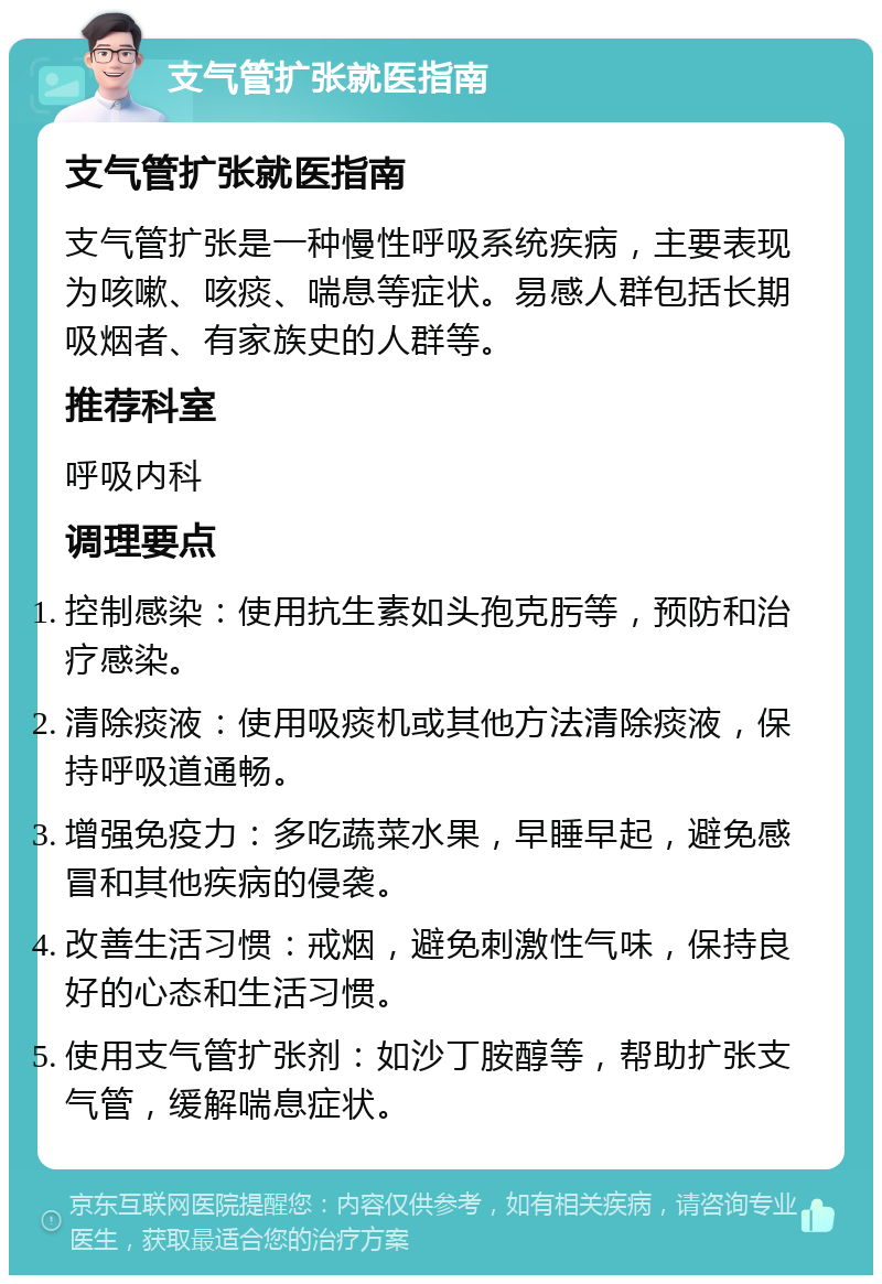 支气管扩张就医指南 支气管扩张就医指南 支气管扩张是一种慢性呼吸系统疾病，主要表现为咳嗽、咳痰、喘息等症状。易感人群包括长期吸烟者、有家族史的人群等。 推荐科室 呼吸内科 调理要点 控制感染：使用抗生素如头孢克肟等，预防和治疗感染。 清除痰液：使用吸痰机或其他方法清除痰液，保持呼吸道通畅。 增强免疫力：多吃蔬菜水果，早睡早起，避免感冒和其他疾病的侵袭。 改善生活习惯：戒烟，避免刺激性气味，保持良好的心态和生活习惯。 使用支气管扩张剂：如沙丁胺醇等，帮助扩张支气管，缓解喘息症状。