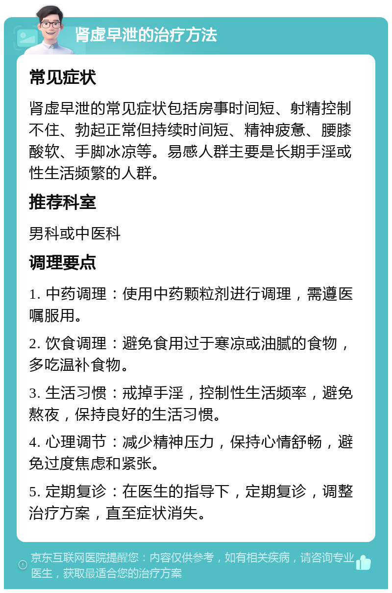 肾虚早泄的治疗方法 常见症状 肾虚早泄的常见症状包括房事时间短、射精控制不住、勃起正常但持续时间短、精神疲惫、腰膝酸软、手脚冰凉等。易感人群主要是长期手淫或性生活频繁的人群。 推荐科室 男科或中医科 调理要点 1. 中药调理：使用中药颗粒剂进行调理，需遵医嘱服用。 2. 饮食调理：避免食用过于寒凉或油腻的食物，多吃温补食物。 3. 生活习惯：戒掉手淫，控制性生活频率，避免熬夜，保持良好的生活习惯。 4. 心理调节：减少精神压力，保持心情舒畅，避免过度焦虑和紧张。 5. 定期复诊：在医生的指导下，定期复诊，调整治疗方案，直至症状消失。