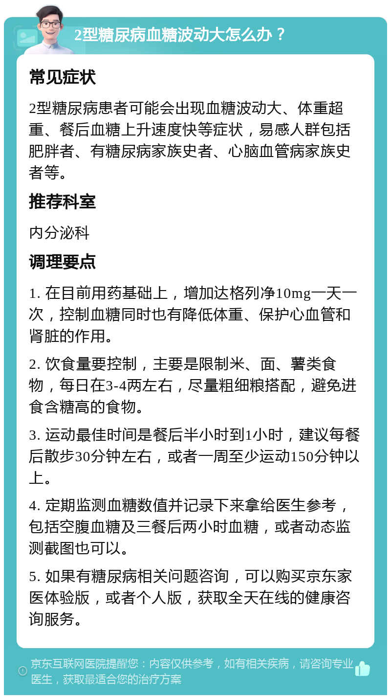 2型糖尿病血糖波动大怎么办？ 常见症状 2型糖尿病患者可能会出现血糖波动大、体重超重、餐后血糖上升速度快等症状，易感人群包括肥胖者、有糖尿病家族史者、心脑血管病家族史者等。 推荐科室 内分泌科 调理要点 1. 在目前用药基础上，增加达格列净10mg一天一次，控制血糖同时也有降低体重、保护心血管和肾脏的作用。 2. 饮食量要控制，主要是限制米、面、薯类食物，每日在3-4两左右，尽量粗细粮搭配，避免进食含糖高的食物。 3. 运动最佳时间是餐后半小时到1小时，建议每餐后散步30分钟左右，或者一周至少运动150分钟以上。 4. 定期监测血糖数值并记录下来拿给医生参考，包括空腹血糖及三餐后两小时血糖，或者动态监测截图也可以。 5. 如果有糖尿病相关问题咨询，可以购买京东家医体验版，或者个人版，获取全天在线的健康咨询服务。